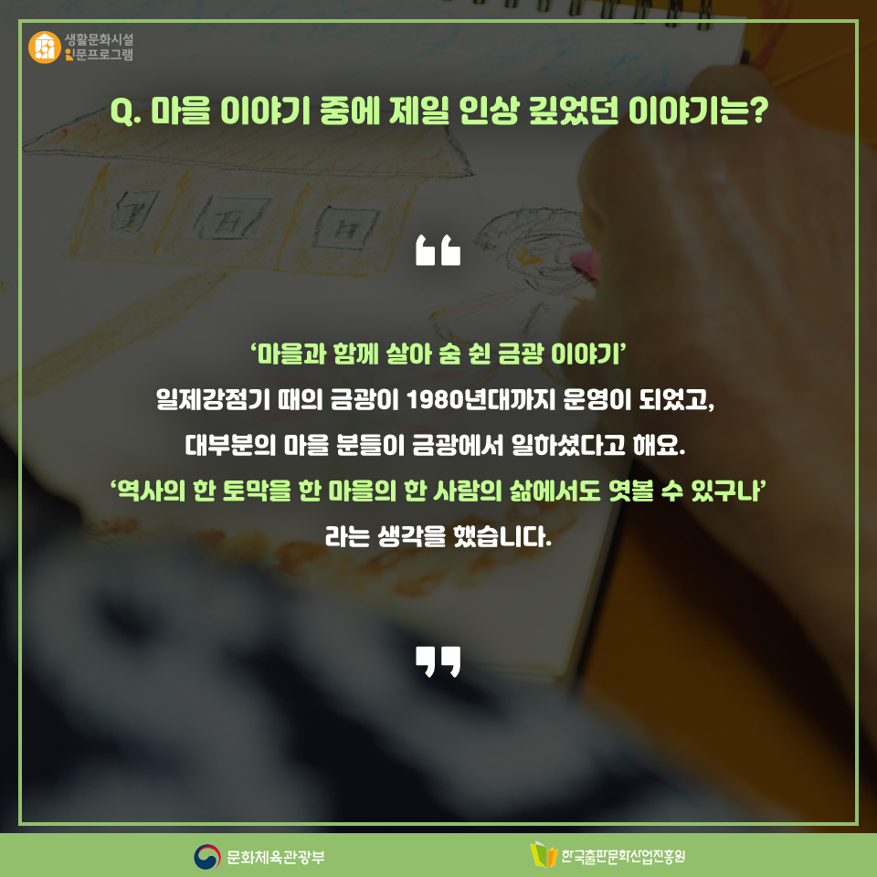 Q. 마을 이야기 중에 제일 인상 깊었던 이야기는? 마을과 함께 살아 숨 쉰 금광 이야기 일제강점기 때의 금광이 1980년대까지 운영이 되었고, 대부분의 마을 분들이 금광에서 일하셨다고 해요. 역사의 한 토막을 한 마을의 한 사람의 삶에서도 엿볼 수 있구나라는 생각을 했습니다.