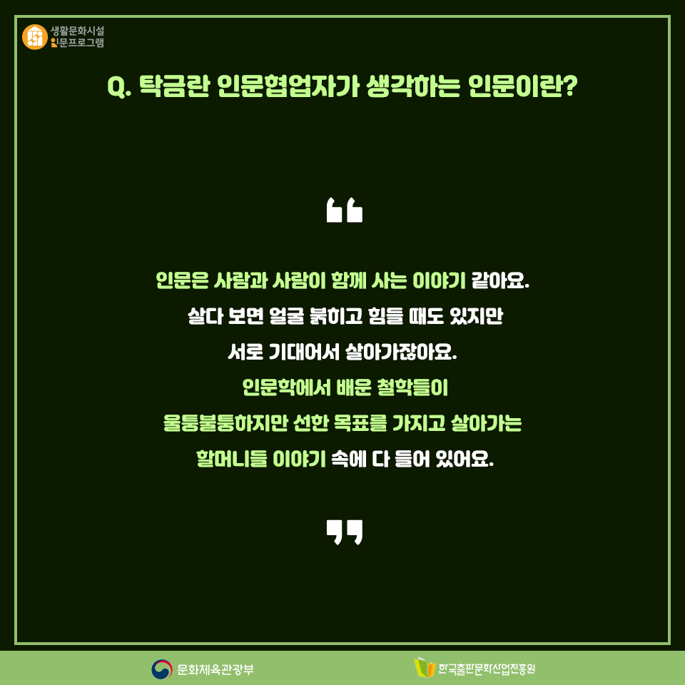 Q. 탁금란 인문협업자가 생각하는 인문이란? 인문은 사람과 사람이 함께 사는 이야기 같아요. 살다 보면 얼굴 붉히고 힘들 때도 있지만 서로 기대어서 살아가잖아요. 인문학에서 배운 철학들이 울퉁불퉁하지만 선한 목표를 가지고 살아가는 할머니들 이야기 속에 다 들어 있어요.