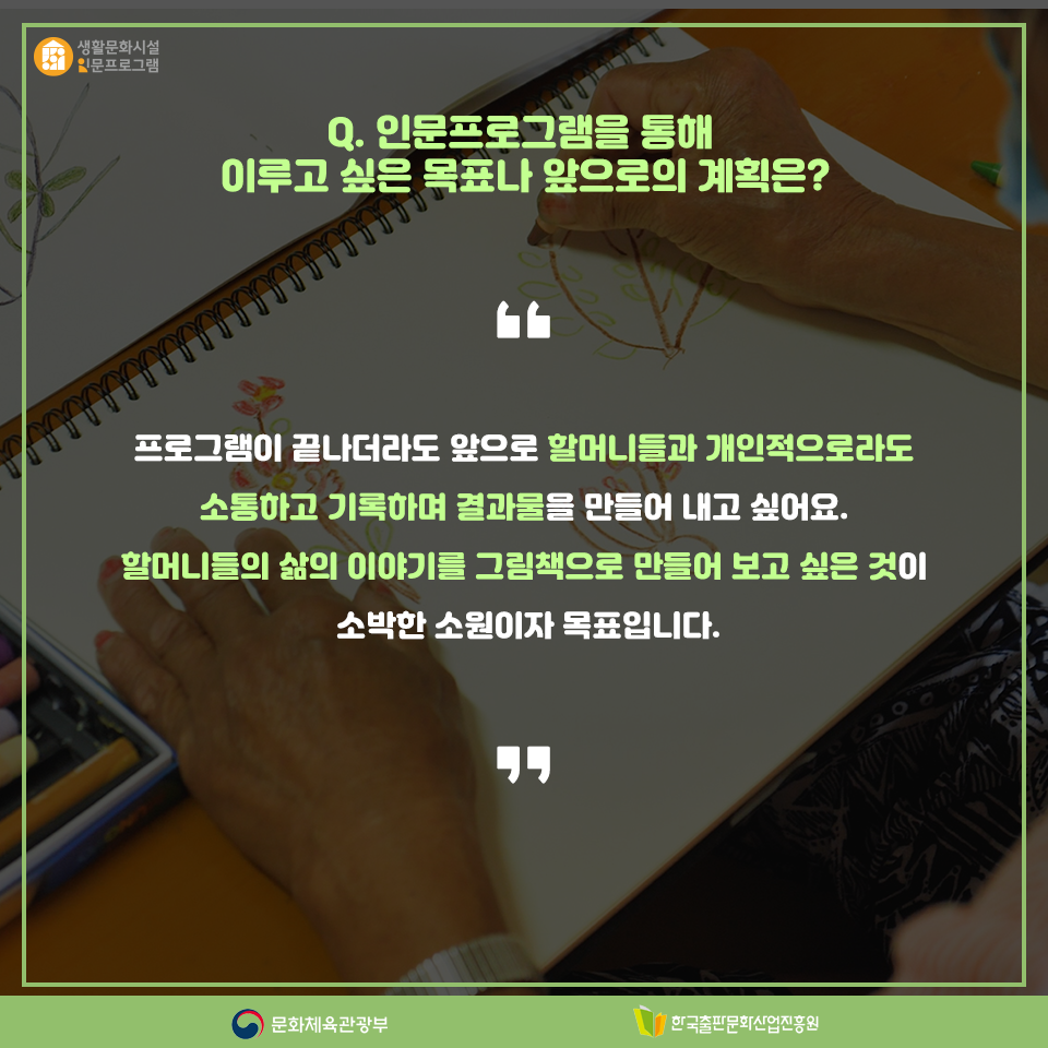 Q. 인문프로그램을 통해 이루고 싶은 목표나 앞으로의 계획은? 프로그램이 끝나더라도 앞으로 할머니들과 개인적으로라도 소통하고 기록하며 결과물을 만들어 내고 싶어요. 할머니들의 삶의 이야기를 그림책으로 만들어 보고 싶은 것이 소박한 소원이자 목표입니다.