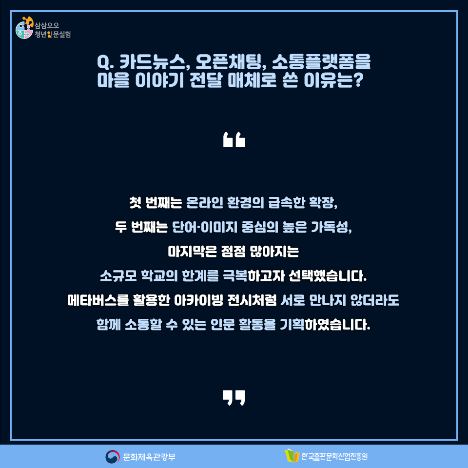 Q.카드뉴스, 오픈채팅, 소통플랫폼을 마을 이야기 전달 매체로 쓴 이유는? 첫 번째는 온라인 환경의 급속한 확장, 두 번째는 단어,이미지 중심의 높은 가독성, 마지막은 점점 많아지는 소규모 학교의 한계를 극복하고자 선택했습니다. 메타버스를 활용한 아카이빙 전시처럼 서로 만나지 않더라도 함께 소통할 수 있는 인문 활동을 기획하였습니다