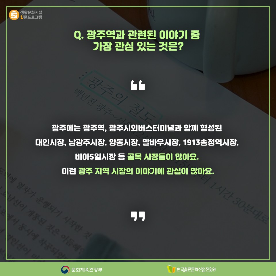 Q. 광주역과 관련된 이야기 중 가장 관심 있는 것은? 광주에는 광주역, 광주시외버스터미널과 함께 형성된 대인시장, 남광주시장, 양동시장, 말바우시장, 1913송정역시장, 비아5일시장 등 골목 시장들이 많아요. 이런 광주 지역 시장의 이야기에 관심이 많아요.