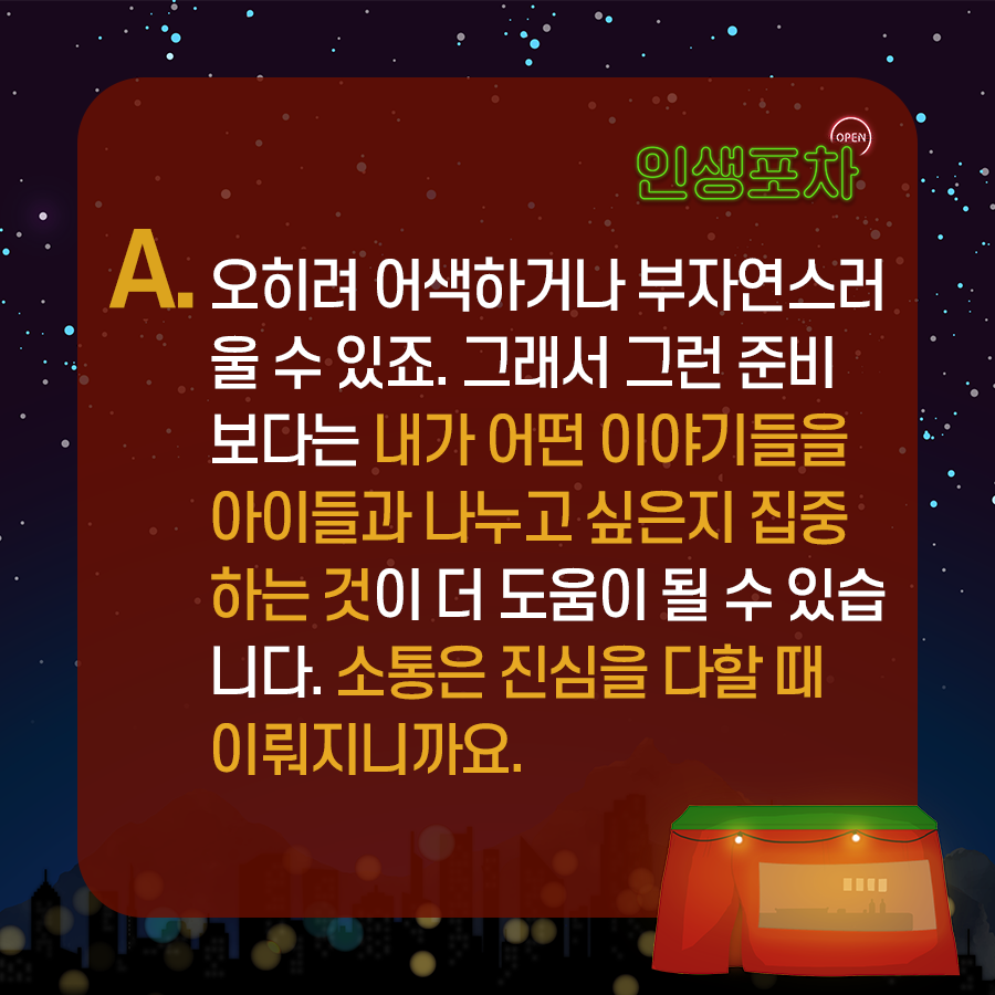 A. 오히려 어색하거나 부자연스러울 수 있죠.  ​그래서 그런 준비보다는 내가 어떤 이야기들을 아이들과 나누고 싶은지 집중하는 것이 더 도움이 될 수 있습니다.  소통은 진심을 다할 때 이뤄지니까요.