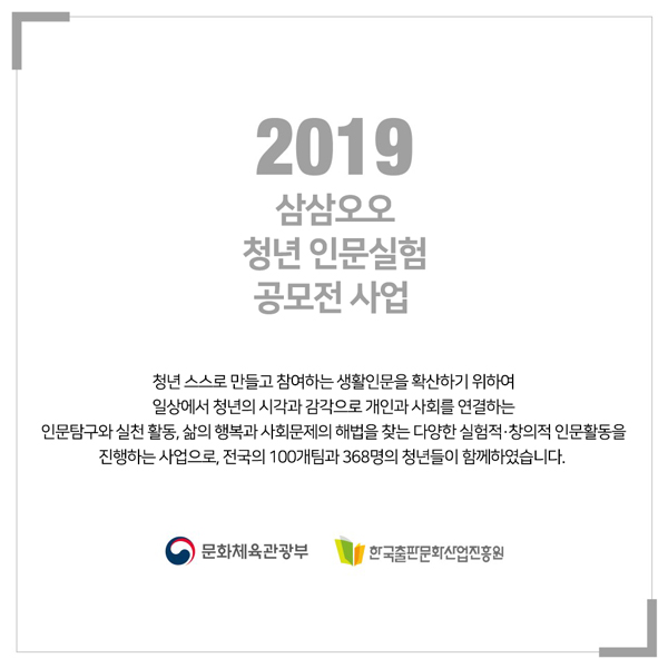 2019 삼삼오오 청년 인문실험 공모전 사업 청년 스스로 만들고 참여하는 생활인문을 확안하기 위하여 일상에서 청년의 시각과 감각으로 개인과 사회를 연결하는 인문탐구와 실천 활동, 삶의 행복과 사회문제의 해법을 찾는 다양한 실험적창의적 인문활동을 진행하는 사업으로, 전국의 100개팀과 368명의 청년들이 함께하였습니다. 문화체육관광부 한국출판문화산업진흥원