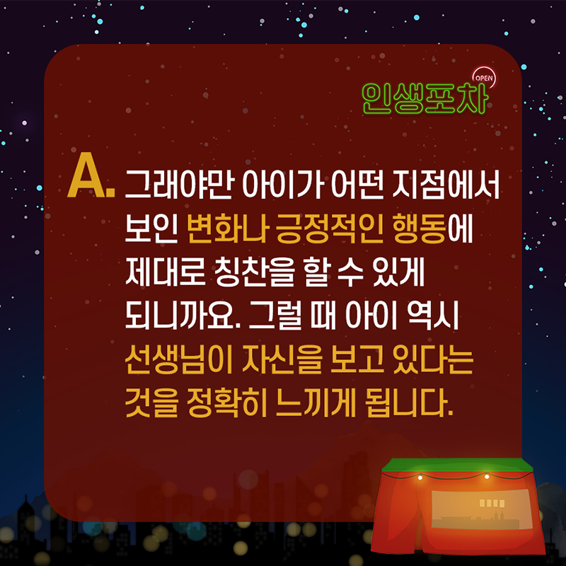 A. 그래야만 아이가 어떤 지점에서 보인 변화나 긍정적인 행동에 제대로 칭찬을 할 수 있게 되니까요.  그럴 때 아이 역시 선생님이 자신을 보고 있다는 것을 정확히 느끼게 됩니다.