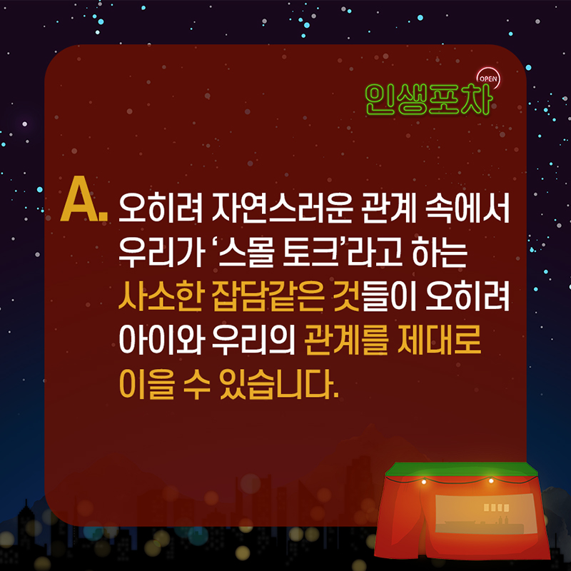 A : 오히려 자연스러운 관계 속에서 우리가 '스몰 토크'라고 하는 사소한 잡담 같은 것들이 오히려 아이와 우리의 관계를 제대로 이을 수 있습니다.