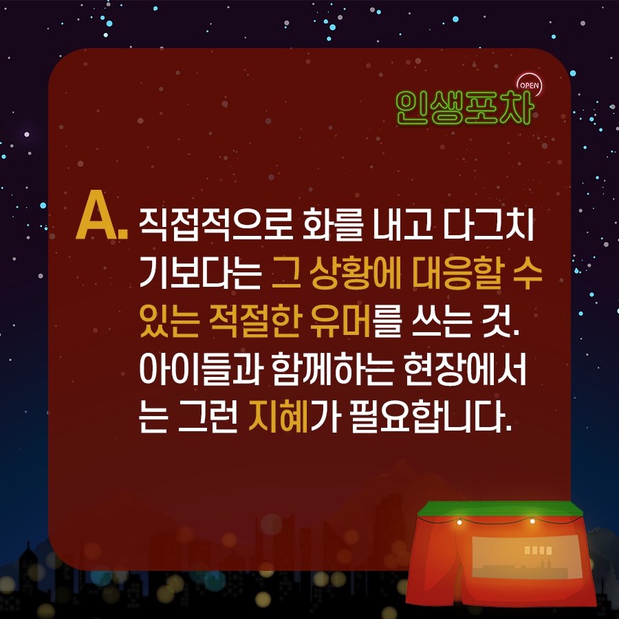 A : 직접적으로 화를 내고  다그치기보다는 그 상황에 대응할 수 있는 적절한 유머를 쓰는 것.  ​아이들과 함께하는 현장에서는 그런 지혜가 필요합니다.