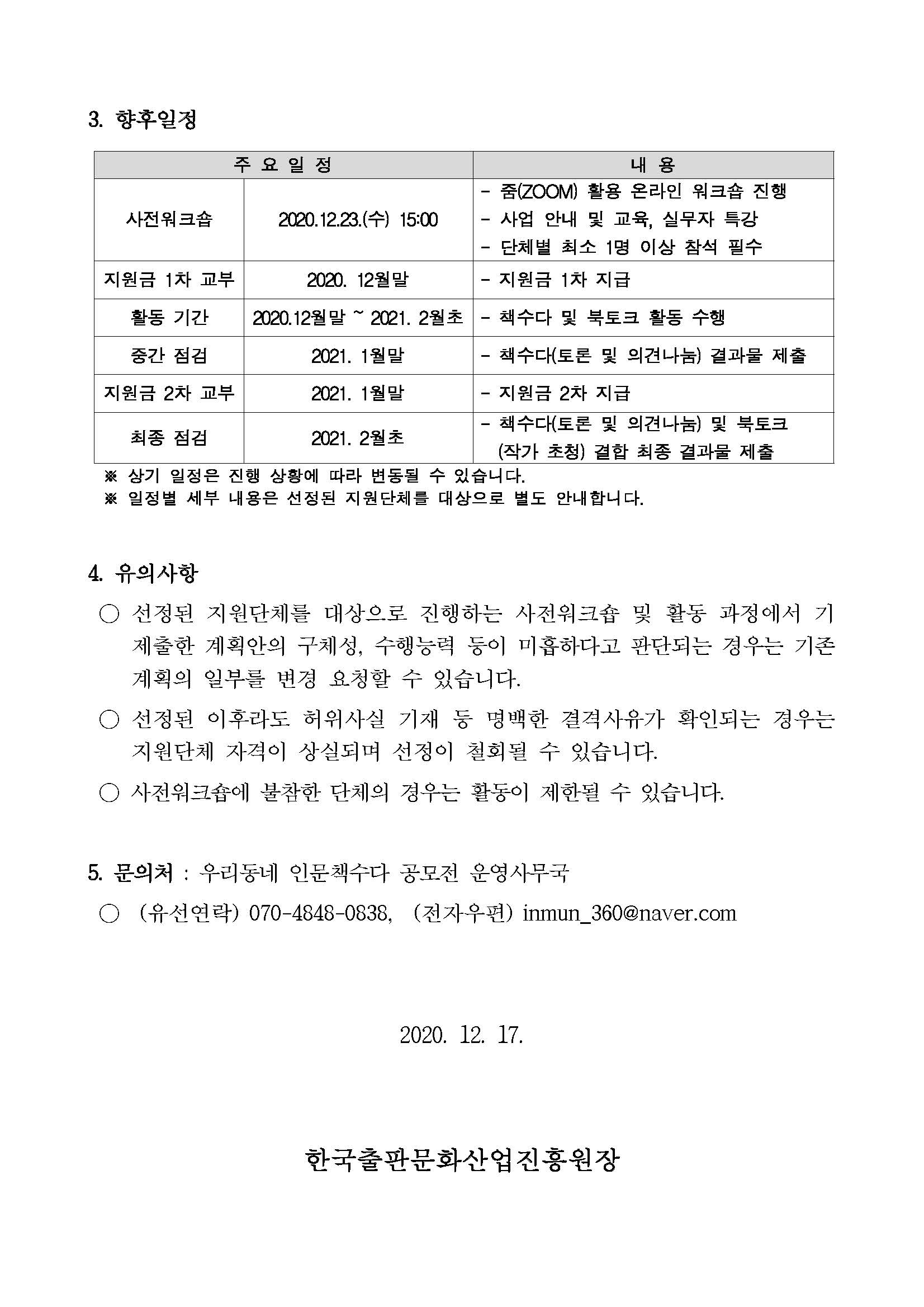 3. 향후일정 주요일정 및 내용 사전워크숍 2020. 12. 23.(수) 15:00  - 줌(ZOOM) 활용 온라인 워크숍 진행 - 사업 안내 및 교육, 실무자 특강 - 단체별 최소 1명 이상 참석 필수. 지원금 1차 교부 2020. 12월말 - 지원금 1차 지급. 활동기간 2020. 12월말 ~ 2021. 2월초 - 책수다 및 북토크 활동 수행. 중간 점검 2021. 1월말 - 책수다(토론 및 의견나눔) 결과물 제출. 지원금 2차 교부 2021. 1월말 - 지원금 2차 지급. 최종점검 2021. 2월초 - 책수다(토론 및 의견나눔) 및 북토크(작가 초청) 결합 최종 결과물 제출. ※ 상기 일정은 진행 상황에 따라 변동될 수 있습니다. ※ 일정별 세부 내용은 선정된 지원단체를 대상으로 별도 안내합니다. 4. 유의사항 ○ 선정된 지원단체를 대상으로 진행하는 사전워크숍 및 활동 과정에서 기 제출한 계획안의 구체성, 수행능력 등이 미흡하다고 판단되는 경우는 기존 계획의 일부를 변경 요청할 수 있습니다. ○ 선정된 이후라도 허위사실 기재 등 명백한 결격사유가 확인되는 경우는 지원단체 자격이 상실되며 선정이 철회될 수 있습니다. ○ 사전워크숍에 불참한 단체의 경우는 활동이 제한될 수 있습니다. 5. 문의처 : 우리동네 인문책수다 공모전 운영사무국 ○ (유선연락) 070-4848-0838, (전자우편) inmun_360@naver.com 2020. 12. 17. 한국출판문화산업진흥원장