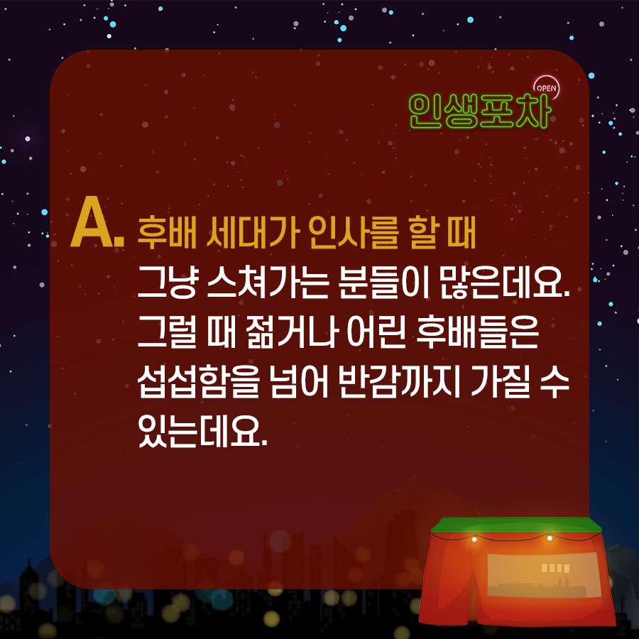 A. 후배 세대가 인사를 할 때 그냥 스쳐가는 분들이 많은데요. 그럴 때 젊거나 어린 후배들은 섭섭함을 넘어 반감까지 가질 수 있는데요.