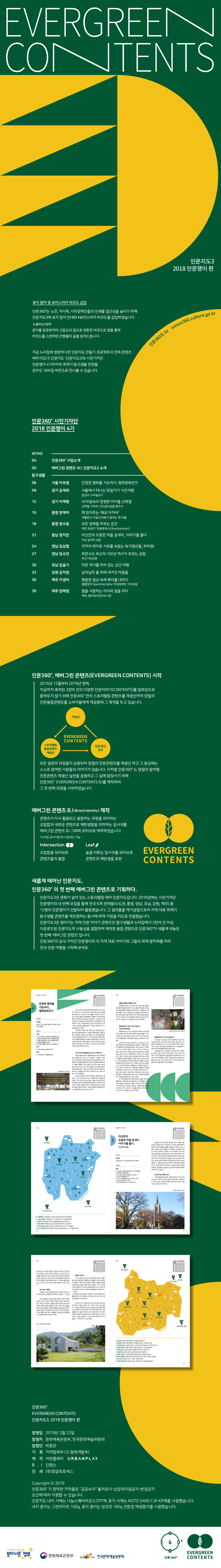 EVERGREEN CONTENTS 인문지도3 2018 인문쟁이 편 인문360도.kr inmun360.culture.go.kr   표지 점자 및 보이스아이 바코드 삽입 인문360도는 노인, 저시력, 시각장애인들의 인쇄물 접근성을 높이기 위해 인문지도3에 표지 점자 안내와 보이스아이 바코드를 삽입하였습니다.  보이스아이 문자를 암호화하여 고밀도의 점으로 변환한 바코드로 앱을 통해 바코드를 스캔하면 간행물의 글을 읽어드립니다.  지금 누리집에 방문하시면 인문지도 만들기 프로젝트의 전체 콘텐츠 테마지도(구.인문지도?인문지도2)와 시민기자단 인문쟁이 4기까지의 취재기 탐구생활 전편을 온라인?모바일 버전으로 만나볼 수 있습니다. INTRO 4 페이지 인문360도 사업소개 5 페이지 에버그린 콘텐츠?B.I?인문지도3 소개  탐구생활 6 페이지 서울 이우영 진정한 평화를 기도하다, 평화문화진지 9 페이지 경기 김세희 서울에서 떠나는 당일치기 시간여행 답십리 고미술상가 12 페이지 경기 이재형 내 마음속의 영원한 아이돌 신해철 신해철 거리와 그의 음악실을 찾아서 15 페이지 충청 양재여 책 읽어주는 ‘왜요 아저씨’ 계룡문고 이동선 대표가 꿈꾸는 책 마을 18 페이지 충청 정수림 모든 장벽을 허무는 공간 대전 유성구 ‘우분투북스’ 21 페이지 충남 정지안 아산만의 조용한 마을 공세리, 이야기를 품다. 아산 공세리 성당 24 페이지 영남 김상협 각자의 취미로 서로를 보듬는 독거청년들, 위아원!  27 페이지 영남 임수진 피란수도 부산의 100년 역사가 흐르는 공원 부산시민공원 30 페이지 호남 김슬기 아픈 역사를 따라 걷는 군산 여행 33 페이지 강원 김지영 납작납작 돌 위에 새겨진 마음들 36 페이지 제주 이경아 평범한 일상 속에 뿌리를 내리다 벨롱장의 Sparkling Seller 여성장애인 자조모임 39 페이지 제주 양혜영 별을 사랑하는 아이와 꿈을 꾸다 제주, 꿈바당어린이도서관  인문360도, 에버그린 콘텐츠(EVERGREEN CONTENTS) 시작 2015년 12월부터 2019년 현재, 지금까지 축적된 3천여 건의 다양한 인문이야기(CONTENTS)를 일회성으로 묻혀두지 않기 위해 인문360도만의 스토리텔링 콘텐츠를 재생산하여 양질의 인문융합콘텐츠를 소비자들에게 제공함에 그 목적을 두고 있습니다.  지속성, 스토리텔링 융합 콘텐츠 재생산, 인문 확산 주도 모든 일련의 과정들이 순환되어 양질의 인문콘텐츠를 재생산 하고 그 중심에는 스스로 참여한 사람들의 이야기가 있습니다. 이처럼 인문360도는 양질의 참여형 인문콘텐츠 재생산 실천을 응원하고 그 길에 앞장서기 위해 인문360도 EVERGREEN CONTENTS B.I를 제작하여 그 첫 번째 과정을 시작하였습니다.  에버그린 콘텐츠 B.I 제작 콘텐츠가 다시 활용되고 융합하는 과정을 의미하는 교집합과 새로운 콘텐츠로 재탄생함을 의미하는 잎사귀를 에버그린 콘텐츠 B.I 그래픽 모티브로 제작하였습니다. *누리집 공지사항 B.I 다운로드 가능  Intersection 교집합을 모티브로 콘텐츠들의 융합 Leaf 숲을 이루는 잎사귀를 모티브로 콘텐츠의 재탄생을 표현  새롭게 태어난 인문지도, 인문360도의 첫 번째 에버그린 콘텐츠로 기획하다. 인문지도3은 문화가 살아 있는 스토리텔링 테마 인문지도입니다. 2018년에는 시민기자단 인문쟁이의 네 번째 모집을 통해 전국 6개 권역별(수도권, 충청, 영남, 호남, 강원, 제주) 총 12명의 인문쟁이가 선발되어 활동했습니다. 그 결과물을 재가공함으로써 지역 대표 취재기 탐구생활 콘텐츠를 재조명하는 동시에 취재 거점을 지도로 연결했습니다. 인문지도3은 찾아가는 지역 인문 이야기 콘텐츠인 탐구생활과 누리집에서 2천여 건 이상 다운로드된 인문지도의 사용성을 결합하여 제작한 융합 콘텐츠로 인문360°가 새롭게 내놓은 첫 번째 ‘에버그린 콘텐츠’입니다. 인문360도의 공식 기자단 인문쟁이의 각 지역 대표 이야기와 그들의 취재 발자취를 따라 전국 인문 여행을 시작해 보세요.  인문쟁이 4기 이우영 서울  진정한 평화를 기도하다, 평화문화진지   인문쟁이 이우영 인문이 나와 세상을 이해하는 창이라고 생각하는 인문쟁이  취재일지 서울 1 근대와 현대가 공존하는 북촌 골목 탐방 2 북촌과 삼청동에서 만나는 특별한 책방 3 식물과 함께하는 도심 속 일상을 꿈꾸며 4 책으로 영화를 만나다 5 진정한 평화를 기도하다, 평화문화진지 경기 6 기술과 일상의 융복합 이야기 인천 7 오래된 창고가 예술공간으로  어린 시절 부모님은 슈퍼마켓을 운영했다. 당시 뉴스에서 전쟁 위기 기사가 보도되면 가게에 라면, 쌀, 물 등 생활필수품이 동이 나곤 했다. 그런 상황을 바라보며 나 또한 어린 나이에도 전쟁이 날까 불안했다. 대한민국 국민은 태어날 때부터 전쟁에 대한 공포를 안고 살아간다. 지구상에서 유일한 분단국가 한반도에 냉전과 전쟁위기가 감지될 때마다 전 세계가 이 작은 나라를 주목한다. 불과 1년 전만 해도 우리나라는 현실적으로 통일을 꿈꾸기 어려운, 전쟁 공포가 수시로 엄습하는 곳이었다.  그렇기에 2018년 가장 기억에 남는 일이라면 단연 4월 27일 남북정상회담이다. 판문점 평화의집에서 열린 문재인 대통령과 김정은 국무위원장 간의 남북정상회담은 2007년 남북정상회담 이후 11년 만에 성사된 회담이었다. 2018 평창동계올림픽 때 남북한 단일팀 출전과 김여정 부부장의 방한으로 시작된 평화의 서막은 3차례의 남북정상회담과 북미회담으로 이어졌다. 아직 갈 길이 멀지만, 평화에 대한 꿈은 현실이 되고 있다.   군사시설이 복합문화공간으로 다시 태어나다 서울 도봉동에 위치한 평화문화진지는 얼마 전까지만 해도 전쟁을 상기시키는 군사시설이었다. 도봉동은 1950년 6?25 전쟁 당시 북한군의 탱크가 밀고 들어왔던 곳이다. 북한군은 탱크를 앞세워 동두천, 포천, 의정부를 초토화시키고 서울을 점령했다. 이후 남한은 유사시에 대비한 서울 최북단 방어선으로 1970년 이곳 마들로 932 일대에 대전차방호시설을 지었다. 1층은 군사시설인 벙커지만, 2층부터 4층까지는 시민들을 위한 아파트가 들어섰다. 이는 도봉구 최초의 시민 아파트였다.  2004년 건물이 노후되자 아파트는 철거됐는데, 1층 벙커는 10년 이상 방치되어 도시 미관을 해치는 흉물로 전락했다. 이에 2016년 12월 서울시, 도봉구청, 관할 군부대인 60보병사단이 리모델링 협약을 체결하고, 한때 군사시설이었던 공간을 평화를 상징하는 복합문화공간으로 바꾸는 공간재생사업에 착수했다. 이렇게 재탄생한 평화문화진지는 서울미래유산으로 지정되기도 했다.   사진설명. 평화문화진지 정문 간판  7 페이지  서울  베를린 장벽을 서울에서 보다 평화문화진지에서 가장 눈에 띄는 것은 독일 베를린시로부터 기증받은 장벽이다. 나는 실제로 1994년 초 독일에서 직접 베를린 장벽을 본 적이 있었고, 그 모습을 보니 장벽을 허물고 하나가 되었던 순간은 어땠을까 생각해보게 되었다. 현재 장벽은 분단의 흔적이기도 하지만 통일의 증표이기도 하다. 언젠가 우리의 판문점도 현존하는 분단의 증거가 아닌 역사 속 공간이 되고 통일의 상징이 되길 바란다.   평화문화진지 개관 1주년 기념 전시  코리안 메모리얼 평화문화진지는 개관 1주년을 맞아 ‘평화, 한국근현대사’를 주제로 《코리안 메모리얼》 전시회를 개최했다. 전시는 김현주, 박성준, 정석희, 허현숙 작가가 각자의 방식으로 6?25 전쟁을 담은 2점의 영상과 2점의 설치 작품으로 구성됐다. 정석희 작가의 영상 작품 ‘다리’는 6?25전쟁 후 70년을 뛰어넘어 2018년 평화를 위한 남북한의 노력을 보여주면서 평화에 대한 염원을 담아냈다. 영상 속에서는 저 멀리서 기차가 다가온다. 점점 더 기차는 가까이 오고 기차의 경적도 커진다. 갑자기 하늘에서 쉴 새 없이 떨어지는 폭탄에 철로는 끊기고 기차는 선로를 벗어난다. 폭탄 소리가 극대화되다가 갑자기 영상은 4월 27일 판문점 도보다리에서 문재인 대통령과 김정은 위원장이 담소를 나누는 장면으로 바뀐다. 작가는 한강철교 위에 포탄이 떨어지는 장면을 스케치로 형상화한 애니메이션과 실제 TV 장면을 의도적으로 연결했다. 또 다른 방에 들어가니 불꽃놀이가 시작됐다. 박성준 작가의 ‘YOUR FLAMEⅢ’라는 작품이었다. 불꽃놀이가 점점 더 화려해지고 폭죽소리가 커지며 절정에 이르자 갑자기 기관총 소리로 바뀐다. 급반전이다. 어두운 방에서 잠시 공포감이 들었다. 평화로운 일상 속에서 갑자기 전쟁을 맞이했을 당시의 상황을 간접적으로 느낄 수 있었다.  또 다른 영상에서는 한 여인이 포복 자세로 기어와 빨랫줄에 있는 원피스를 입고 춤을 춘다. 그저 평범해 보이는 그녀의 몸에는 피어싱으로 ‘양갈보’, ‘매춘부’, ‘창녀’라는 글자가 새겨져 있다. 부정하고 싶지만, 그녀들은 분명 존재했고 현대사의 아픈 그림자다. 그녀들을 바라보는 우리의 시선 그리고 국가의 시선을 새삼 숙고하게 됐다.  충청.  1 우분투북스. 대전광역시 유성구 어은로51번길 53 우분투북스 2 이응노미술관. 대전광역시 서구 둔산대로 157 이응노미술관 3 청년구단. 대전광역시 동구 중앙로200번길 99 청년구단 4 금산시네마. 충청남도 금산군 금산읍 비단로 91 금산시네마 5 아미미술관. 충청남도 당진시 순성면 남부로 753-4 아미미술관 6 1913송정역시장. 광주광역시 광산구 송정로8번길 13 1913송정역시장   21 페이지  인문쟁이 4기 정지안 충남  아산만의 조용한 마을 공세리, 이야기를 품다. 아산 공세리 성당  인문쟁이 정지안 나를 위해서 느리게 살기를 바라는 인문쟁이  취재일지 충남 1 아산만의 조용한 마을 공세리, 이야기를 품다 2 과학에서 재미를 찾다 3 아산 염치, 현충사 둘러보기-생각하기 4 천안의 문화를 만나다 5 과거의 인물을 돌아보며 나아가는 미래 6 예산 덕산, 상가리 이야기 7 500년 전통 축제, 기지시 줄다리기  충청남도 아산시 인주면 공세리는 여느 마을과 다를 바 없는 조용한 곳이다. 하지만 조선 시대로 거슬러 올라가 보면 이곳은 꽤 중요한 역할을 담당했던 지역이다. 조선 시대에 세금으로 걷은 곡물을 임시 보관하던 ‘공세곶창’이 있던 곳으로, 공세리라는 지명도 여기서 유래한다. 무려 300년간 운영되었던 공세곶창 터에는 현재 공세리 성당이 자리하고 있다. 공세리 성당은 1890년에 설립된 유서 깊은 성당이다. 천주교 박해로 순교한 이들을 기리는 순교성지이기도 하다. 공세리 언덕에 위치해 주변 경관과 어우러지는 공세리 성당은 그 아름다움을 즐기며 쉬어가기 위해 천주교 신자뿐 아니라 일반 관광객도 많이 찾는다. 가을의 끝자락에 방문한 성당에는 울긋불긋한 단풍과 노란 은행나무 물결이 입구에서부터 반기고 있었다. 	 성지에 서린 박해의 역사 오르막길을 올라 공세리 성당에 들어서면 가장 먼저 보이는 것이 ‘복자 안드레아 김대건 순교 백 주년 기념비’이다. 김대건 신부는 최초의 한국인 신부로 전국 곳곳에 그를 기리는 기념비가 세워져 있다.   사진설명. 공세리 성당 본당의 모습  강원  다양한 주제로 기획전이 개최되고, 창작스튜디오 레지던시, 교육?세미나가 진행되는 곳이기도 하다. 방문했을 때는 《제2회 박수근미술상 수상작가전》이 진행되고 있었다. 그곳에서는 박수근과 동시대에 활동했던 화가들의 다양한 작품을 만나볼 수 있다. 해방과 전쟁 그리고 분단의 격동기를 살아갔던 그 시대 화가들의 꿈과 소망, 고뇌가 작품에 고스란히 담겨 있었다.  앉아 있던 사람들 “예술은 고양이 눈빛처럼 쉽사리 변하는 것이 아니라 뿌리 깊게 한 세계를 깊이 파고드는 것이다.” - 박수근 박수근미술관은 2004년 갤러리 현대 박명자 회장이 소장하고 있던 박수근의 작품과 이중섭, 김환기, 장욱진, 천경자, 이응노 등 격동의 시대를 그림으로 승화한 동시대 화가들의 작품 55점을 기증받았다. 당시 이렇다 할 소장품이 없던 박수근미술관에 기증된 작품들은 한국미술사에 매우 귀중한 작품으로 인정받고 있으며, 《2018 박수근미술관 아카이브 특별전 앉아 있던 사람들》은 그동안의 연구를 통해 그 가치를 재조명하기 위한 전시였다.  발 딛는 곳마다 “나는 강원도 양구군 농가의 장남으로 태어나 어렵지 않게 살며 보통학교에 입학했는데 미술시간이 어찌도 좋았는지 몰라요. 제일 처음 선생님께서 크레용 그림을 보여주실 때 즐거웠던 마음은 지금껏 잊히지 않아요. 그러나 아버님 사업이 실패하고 어머님은 신병으로 돌아가시니 공부는 커녕 어머님을 대신해서 아버님과 동생들을 돌봐야 했습니다. …(중략)… 나는 낙심하지 않고 틈틈이 그렸습니다. 혼자서 밀레와 같은 훌륭한 화가가 되게 해달라고 하나님께 기도하며 그림 그리는 걸 게을리 하지 않았어요.” 양구에서 유년 시절을 보낸 박수근은 어린 시절 화강암 바닥에 그림을 그렸다고 한다. 시간이 나면 산으로 들로 그림을 그리곤 했다던 소년 시절 박수근의 숨결이 미술관 곳곳에 흐르고 있는 듯했다. 돌에 대한 애정이 깊어 미석(美石)이라는 호를 가졌던 박수근. 파빌리온에서 나와 현대미술관으로 들어가던 길에 보이던 고목부터 발 딛는 곳마다 보이는 다양한 석조물까지 그의 생가 터에 세워진 박수근미술관은 그 자체로 이미 박수근이었다.  사진설명. 박수근 파빌리온 전경 ⓒ강태화   35 페이지  강원.  1 굿라이프서점. 강원도 춘천시 미려골길25번길 12 2 담작은도서관. 강원도 춘천시 효자문길7번길 10 담작은도서관 3 상상마당 춘천. 강원도 춘천시 스포츠타운길399번길 25 상상마당 춘천 4 썸원스페이지. 강원도 춘천시 중앙로27번길 9-1 썸원스페이지 5 어쩌다농부. 강원도 춘천시 중앙로77번길 35 어쩌다 농부 6 제일약방. 강원도 춘천시 금강로13번길 26 제일약방 7 철원 노동당사. 강원도 철원군 철원읍 금강산로 265 노동당사 8 박수근미술관. 강원도 양구군 양구읍 박수근로 265-15 박수근미술관 9 동아서점. 강원도 속초시 수복로 108 동아서점 10 강릉 명주동 골목. 강원도 강릉시 경강로 2021 강릉 명주동 골목       인문360도 EVERGREEN CONTENTS  인문지도3, 2018 인문쟁이 편  발행일 2019년 2월 22일 발행처 문화체육관광부, 한국문화예술위원회 발행인 박종관 기획 지역협력부 (구.협력개발부) 제작 어반플레이 B.I 인헨스 인쇄 ㈜ 로얄프로세스 페이스북 www.facebook.com/inmun360 네이버 m.post.naver.com/arko2010 네이버TV tv.naver.com/inmun360 유튜브 www.youtube.com/360inmun 카카오톡 인문360도를 검색해 플러스친구를 맺어보세요. ‘인문360도’ 뉴스레터를 구독하세요. 인기 콘텐츠만 모아서 추천받고 싶다면 메인화면 뉴스레터 구독신청 버튼 Click!  Copyright ⓒ 2019 인문360도가 창작한 저작물은 “공공누리” 출처표시-상업적이용금지-변경금지 조건에 따라 이용할 수 있습니다. 인문지도 내지 서체는 나눔스퀘어라운드OTF체, 표지 서체는 NOTO SANS CJK KR체를 사용했습니다. 내지 종이는 그린라이트 100g, 표지 종이는 앙코르 160g 친환경 재생종이를 사용했습니다.