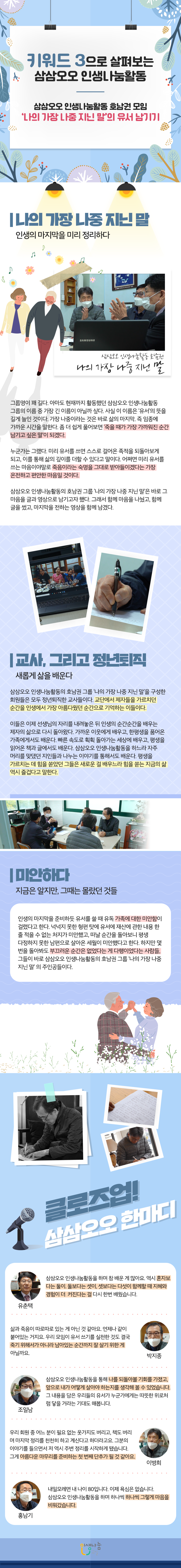 키워드 3으로 살펴보는 삼삼오오 인생나눔활동. 삼삼오오 인생나눔활동 호남권 모임. '나의 가장 나중 지닌 말'의 유서 남기기. 나의 가장 나중 지닌 말. 인생의 마지막을 미리 정리하다. 삼삼오오 인생나눔활동 호남권. 나의 가장 나중 지닌 말. 그룹명이 꽤 길다. 아마도 현재까지 활동했던 삼삼오오 인생나눔활동 그룹의 이름 중 가장 긴 이름이 아닐까 싶다. 사실 이 이름은 '유서'의 뜻을 길게 늘인 것이다. 가장 나중이라는 것은 바로 삶의 마지막. 즉 임종에 가까운 시간을 의미한다. 좀 더 쉽게 풀어보면 '죽을 때가 가장 가까워진 순간 남기고 싶은 말'이 되겠다. 누군가는 그랬다. 미리 유서를 쓰면 스스로 걸어온 족적을 되돌아보게 되고, 이를 통해 삶의 깊이를 더할 수 있다고 말이다. 어쩌면 미리 유서를 쓰는 마음이야말로 죽음이라는 숙명을 그대로 받아들이겠다는 가장 온전하고 편안한 마음일 것이다. 삼삼오오 인생나눔활동의 호남권 그룹 '나의 가장 나중 지닌 말'은 바로 그 마음을 글과 영상으로 남기고자 했다. 그래서 함께 마음을 나눴고, 함께 글을 썼고, 마지막을 전하는 영상을 함께 남겼다. 교사, 그리고 정년퇴직. 새롭게 삶을 배운다. 삼삼오오 인생나눔활동의 호남권 그룹 '나의 가장 나중 지닌 말`을 구성한 회원들은 모두 정년퇴직한 교사들이다. 교단에서 제자들을 가르치던 순간을 인생에서 가장 아름다웠던 순간으로 기억하는 이들이다. 이들은 이제 선생님의 자리를 내려놓은 뒤 인생의 순간순간을 배우는 제자의 삶으로 다시 돌아왔다. 가까운 이웃에게 배우고, 한평생을 품어온 가족에게서도 배운다. 빠른 속도로 획획 돌아가는 세상에 배우고, 평생을 읽어온 책과 글에서도 배운다. 삼삼오오 인생나눔활동을 하느라 자주 머리를 맞댔던 지인들과 나누는 이야기를 통해서도 배운다. 평생을 가르치는 데 힘을 쏟았던 그들은 새로운 걸 배우느라 힘을 쏟는 지금의 삶 역시 즐겁다고 말한다. 미안하다. 지금은 알지만, 그때는 몰랐던 것들. 인생의 마지막을 준비하듯 유서를 쓸 때 유독 가족에 대한 미안함이 걸렸다고 한다. 넉넉지 못한 형편 탓에 유서에 재산에 관한 내용 한 줄 적을 수 없는 처지가 미안했고, 떠날 순간을 돌아보니 평생 다정하지 못한 남편으로 살아온 세월이 미안했다고 한다. 하지만 몇 번을 돌아봐도 부끄러운 순간은 없었다는 게 다행이었다는 사람들, 그들이 바로 삼삼오오 인생나눔활동의 호남권 그룹 '나의 가장 나중 지닌 말' 의 주인공들이다. 클로즈업! 삼삼오오 한마디. 유춘택. 삼삼오오 인생나눔활동을 하며 참 배운 게 많아요. 역시 혼자보다는 둘이. 둘보다는 셋이, 셋보다는 다섯이 함께할 때 지혜와 경험이 더 커진다는 걸 다시 한번 배웠습니다. 박지종. 삶과 죽음이 따로따로 있는 게 아닌 것 같아요. 언제나 같이 붙어있는 거지요. 우리 모임이 유서 쓰기를 실천한 것도 결국 죽기 위해서가 아니라 남아있는 순간까지 잘 살기 위한 게 아닐까요. 조일남. 삼삼오오 인생나눔활동을 통해 나를 되돌아볼 기회를 가졌고, 앞으로 내가 어떻게 살아야 하는지를 생각해 볼 수 있었습니다. 그 내용을 담은 우리들의 유서가 누군가에게는 따뜻한 위로처럼 닿을 거라는 기대도 해봅니다. 이병희. 우리 회원 중 어느 분이 필요 없는 옷가지도 버리고, 책도 버리며 마지막 정리를 천천히 하고 계신다고 하더라고요. 그분의 이야기를 들으면서 저 역시 주변 정리를 시작하게 됐습니다. 그게 아름다운 마무리를 준비하는 첫 번째 단추가 될 것 같아요. 홍남기. 내일모레면 내 나이 80입니다. 이제 욕심은 없습니다. 삼삼오오 인생나눔활동을 하며 하나씩 하나씩 그렇게 마음을 비워갔습니다.