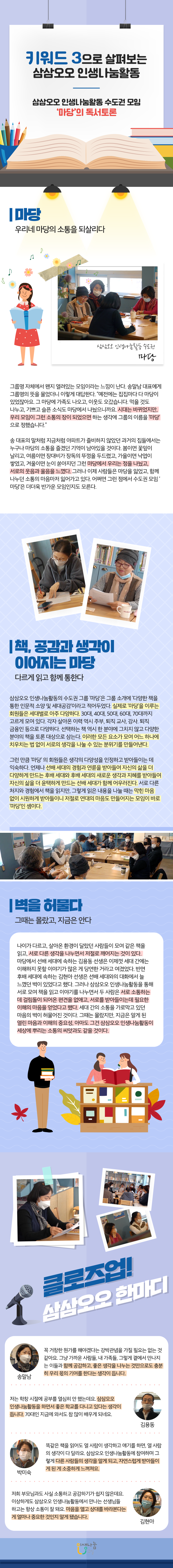 키워드 3으로 살펴보는 삼삼오오 인생나눔활동 삼삼오오 인생나눔활동 수도권 모임 '마당'의 독서토론 마당 우리네 마당의 소통을 되살리다 삼삼오오 인생나눔활동 수도권 마당 그룹명 자체에서 왜 열려있는 모임이라는 느낌이 난다. 송말남 대표에게 그룹명의 뜻을 물었더니 이렇게 대답한다. “예전에는 집집마다 다 마당이 있었잖아요. 그 마당에 가족도 나오고, 이웃도 오갔습니다. 먹을 것도 나누고, 기쁘고 슬픈 소식도 마당에서 나눴으니까요. 시대는 바뀌었지만, 우리 모임이 그런 소통의 장이 되었으면 하는 생각에 그룹의 이름을 '마당'으로 정했습니다.” 송 대표의 말처럼 지금처럼 아파트가 즐비하지 않았던 과거의 집들에서는 누구나 마당의 소통을 즐겼던 기억이 남아있을 것이다. 봄이면 꽃잎이 날리고, 여름이면 장대비가 장독의 뚜껑을 두드렸고, 가을이면 낙엽이 쌓였고, 겨울이면 눈이 쏟아지던 그런 마당에서 우리는 정을 나눴고, 서로의 웃음과 울음을 느꼈다. 그러나 이제 사람들은 마당을 잃었고, 함께 나누던 소통의 마음마저 잃어가고 있다. 어쩌면 그런 점에서 수도권 모임 '마당'은 더더욱 반가운 모임인지도 모른다. 책, 공감과 생각이 이어지는 마당 다르게 읽고 함께 통한다 삼삼오오 인생나눔활동의 수도권 그룹 '마당은 그룹 소개에 '다양한 책을 통한 인문적 소양 및 세대공감'이라고 적어두었다. 실제로 '마당'을 이루는 회원들은 세대별로 아주 다양하다. 30대, 40대, 50대, 60대, 70대까지 고르게 모여 있다. 각자 살아온 이력 역시 주부, 퇴직 교사, 강사, 퇴직 금융인 등으로 다양하다. 선택하는 책 역시 한 분야에 그치지 않고 다양한 분야의 책을 토론 대상으로 삼는다. 이러한 모든 요소가 모여 어느 하나에 치우치는 법 없이 서로의 생각을 나눌 수 있는 분위기를 만들어낸다. 그런 만큼 '마당' 의 회원들은 생각의 다양성을 인정하고 받아들이는 데 익숙하다. 언제나 선배 세대의 경험과 연륜을 받아들여 자신의 삶을 더 다양하게 만드는 후배 세대와 후배 세대의 새로운 생각과 지혜를 받아들여 자신의 삶을 더 윤택하게 만드는 선배 세대가 함께 어우러진다. 서로 다른 처지와 경험에서 책을 읽지만, 그렇게 읽은 내용을 나눌 때는 막힌 마음 없이 시원하게 받아들이니 저절로 연대의 마음도 만들어지는 모임이 바로 '마당'인 셈이다. 벽을 허물다 그때는 몰랐고, 지금은 안다 나이가 다르고, 살아온 환경이 달랐던 사람들이 모여 같은 책을 읽고, 서로 다른 생각을 나누면서 저절로 깨어지는 것이 있다. 마당에서 선배 세대에 속하는 김용동 선생은 이제껏 세대 간에는 이해하지 못할 이야기가 많은 게 당연한 거라고 여겼었다. 반면 후배 세대에 속하는 김현아 선생은 선배 세대와의 대화에서 늘 느꼈던 벽이 있었다고 했다. 그러나 삼삼오오 인생나눔활동을 통해 서로 모여 책을 읽고 이야기를 나누면서 두 사람은 서로 소통하는 데 걸림돌이 되어온 편견을 없애고, 서로를 받아들이는 데 필요한 이해의 마음을 얻었다고 했다. 세대 간의 소통을 가로막고 있던 마음의 벽이 허물어진 것이다. 그때는 몰랐지만, 지금은 알게 된 열린 마음과 이해의 중요성, 아마도 그건 삼삼오오 인생나눔활동이 세상에 뿌리는 소통의 씨앗과도 같을 것이다. 클로즈업! 삼삼오오 한마디 송말남 꼭 거창한 뭔가를 해야겠다는 강박관념을 가질 필요는 없는 것 같아요. 그냥 가까운 사람들, 내 가족들, 그렇게 결에서 만나지는 이들과 함께 공감하고, 좋은 생각을 나누는 것만으로도 충분히 우리 몫의 기여를 한다는 생각이 듭니다. 김용동 저는 학창 시절에 공부를 열심히 안 했는데요. 삼삼오오 인생나눔활동을 하면서 좋은 학교를 다니고 있다는 생각이 듭니다. 70대인 지금에 와서도 참 많이 배우게 되네요. 박미숙 똑같은 책을 읽어도 열 사람이 생각하고 얘기를 하면, 열 사람의 생각이 다 달라요. 삼삼오오 인생나눔활동에 참여하며 그렇게 다른 사람들의 생각을 알게 되고, 자연스럽게 받아들이게 된 게 소중하게 느껴져요. 김현아 저희 부모님과도 사실 소통하고 공감하기가 쉽지 않은데요. 이상하게도 삼삼오오 인생나눔활동에서 만나는 선생님들 하고는 항상 소통이 잘 돼요. 마음을 열고 상대를 바라본다는 게 얼마나 중요한 것인지 알게 됐습니다. 인생나눔교실