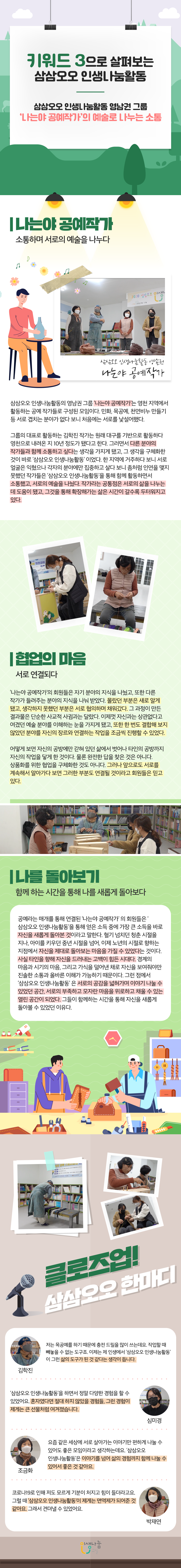 키워드 3으로 살펴보는 삼삼오오 인생나눔활동 삼삼오오 인생나눔활동 영남권 그룹 '나는야 공예작가'의 예술로 나누는 소통 나는야 공예작가 소통하며 서로의 예술을 나누다 삼삼오오 인생나눔활동 영남권 나는야 공예작가 삼삼오오 인생나눔활동의 영남권 그룹 '나는야 공예작가'는 영천 지역에서 활동하는 공예 작가들로 구성된 모임이다. 민화, 목공예, 천연비누 만들기 등 서로 겹치는 분야가 없다 보니 처음에는 서로를 낮설어했다. 그룹의 대표로 활동하는 김학진 작가는 원래 대구를 기반으로 활동하다 영천으로 내려온 지 10년 정도가 됐다고 한다. 그러면서 다른 분야의 작가들과 함께 소통하고 싶다는 생각을 가지게 됐고, 그 생각을 구체화한 것이 바로 '삼삼오오 인생나눔활동'이었다. 한 지역에 거주하다 보니 서로 얼굴은 익혔으나 각자의 분야에만 집중하고 살다 보니 좀처럼 인연을 맺지 못했던 작가들은 '삼삼오오 인생나눔활동'을 통해 함께 활동하면서 소통했고, 서로의 예술을 나눴다. 작가라는 공통점은 서로의 삶을 나누는데 도움이 됐고, 그것을 통해 확상해가는 삶은 시간이 갈수록 두터워지고 있다. 협업의 마음 서로 연결되다 '나는야 공예작가'의 회원들은 자기 분야의 지식을 나눴고, 또한 다른 작가가 들려주는 분야의 지식을 나눠 받았다. 몰랐던 부분은 새로 알게 됐고, 생각하지 못했던 부분은 서로 협의하며 채워갔다. 그 과정이 만든 결과물은 단순한 사교적 사귐과는 달랐다. 이제껏 자신과는 상관없다고 여겼던 예술 분야를 이해하는 눈을 가지게 됐고, 또한 한 번도 결합해 보지 않았던 분야를 자신의 장르와 연결하는 작업을 조금씩 진행할 수 있었다. 어떻게 보면 자신의 공방에만 같혀 있던 삶에서 벗어나 타인의 공방까지 자신의 작업을 닿게 한 것이다. 물론 완전한 답을 찾은 것은 아니다. 상품화를 위한 협업을 구체화한 것도 아니다. 그러나 앞으로도 서로를 계속해서 알아가다 보면 그러한 부분도 연결될 것이라고 회원들은 믿고 있다. 나를 돌아보기 함께 하는 시간을 통해 나를 새롭게 돌아보다 공예라는 매개를 통해 연결된 '나는야 공예작가' 의 회원들은 '삼삼오오 인생나눔활동'을 통해 얻은 소득 중에 가장 큰 소득을 바로 자신을 새롭게 돌아본 것이라고 말한다. 혈기 넘치던 청춘 시절을 지나, 아이를 키우던 중년 시절을 넘어, 이제 노년의 시절로 향하는 지점에서 자신을 제대로 돌아보는 마음을 가질 수 있었다는 것이다. 사실 타인을 향해 자신을 드러내는 고백이 힘든 시대다. 경계의 마음과 시기의 마음, 그리고 가식을 덜어낸 채로 자신을 보여줘야만 진솔한 소통과 올바른 이해가 가능하기 때문이다. 그런 점에서 삼삼오오 인생나눔활동' 은 서로의 공감을 넓혀가며 이야기 나눌 수 있었던 공간, 서로의 부족하고 모자란 마음을 위로하고 채울 수 있는 열린 공간이 되었다. 그들이 함께하는 시간을 통해 자신을 새롭게 돌아볼 수 있었던 이유다. 클로즈업! 삼삼오오 한마디 김학진 저는 목공예를 하기 때문에 충전 드릴을 많이 쓰는데요. 작업할 때 빼놓을 수 없는 도구죠. 이제는 제 인생에서 '삼삼오오 인생나눔활동'이 그런 삶의 도구가 된 것 같다는 생각이 듭니다. 심미경 '삼삼오오 인생나눔활동'을 하면서 정말 다양한 경험을 할 수 있었어요. 혼자였다면 절대 하지 않았을 경험들, 그런 경험이 제게는 큰 선물처럼 여겨졌습니다. 조금화 요즘 같은 세상에 서로 살아가는 이야기만 편하게 나눌 수 있어도 좋은 모임이라고 생각하는데요. '삼삼오오 인생나눔활동'은 이야기를 넘어 삶의 경험까지 함께 나눌 수 있어서 좋은 것 같아요. 박재연 코로나19로 인해 저도 모르게 기분이 처지고 힘이 들더라고요. 그럴 때 '삼삼오오 인생나눔활동'이 제게는 면역제가 되어준 것 같아요. 그래서 견뎌낼 수 있었어요. 인생나눔교실