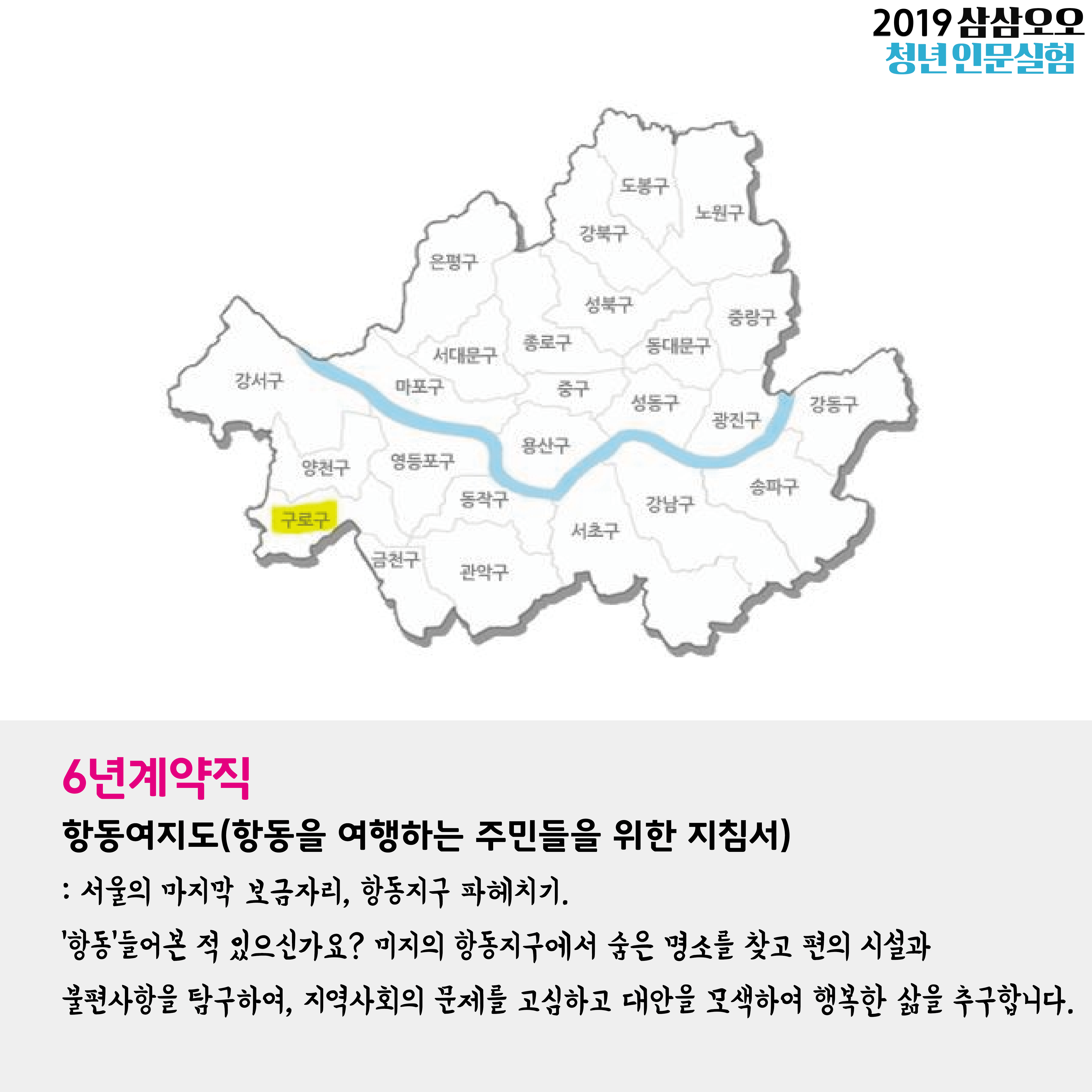 2019 삼삼오오 청년 인문실험 6년 계약직 항동여지도(항동을 여행하는 주민들을 위한 지침서) : 서울의 마지막 보금자리, 항동지구 파헤치기. '항동' 들어보신 적 있으신가요? 미지의 항동지구에서 숨은 명소를 찾고 편의 시설과 불편사항을 탐구하여, 지역사회의 문제를 고심하고 대안을 모색하여 행복한 삶을 추구합니다.