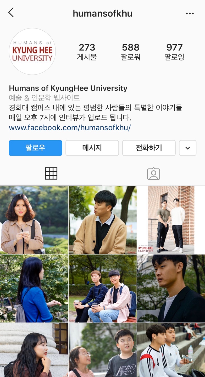humansofkhu HUMANS of KYUNG HEE UNIVERSITY 273 | 게시물 588 팔로워 1977 팔로잉 Humans of Kyung Hee University 예술 & 인문학 웹사이트 경희대 캠퍼스 내에 있는 평범한 사람들의 특별한 이야기들 매일 오후 7시에 인터뷰가 업로드 됩니다. www.facebook.com/humansofkhu/ 팔로우 메시지 전화하기 KYUNG HEE UNIVERSITY