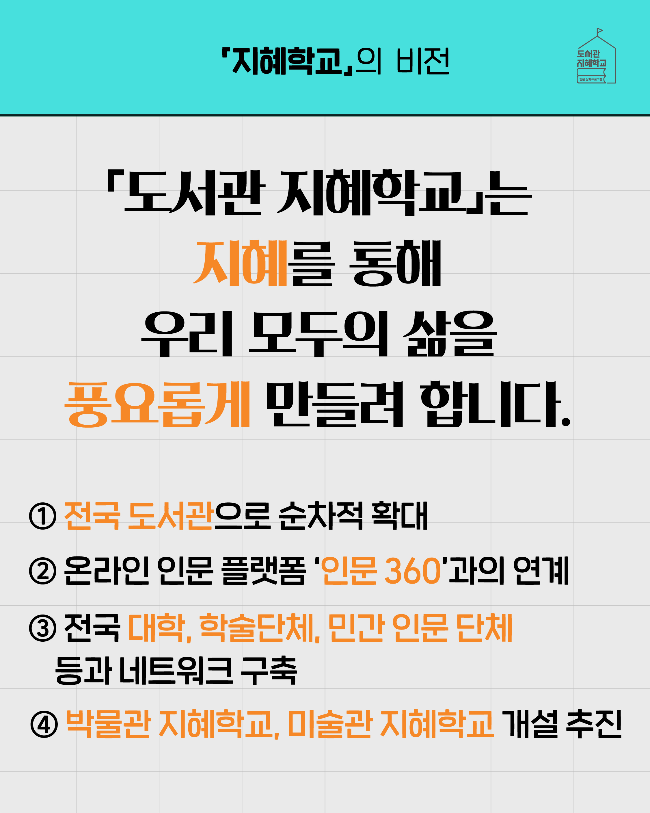 '지혜학교'의 비전 '도서관 지혜학교'는 지혜를 통해 우리 모두의 삶을 풍요롭게 만들려 합니다. 1. 전국 도서관으로 순차적 확대 2. 온라인 인문 플랫폼 '인문360'과의 연계 3. 전국 대학, 학술단체, 민간 인문 단체 등과 네트워크 구축 4. 박물관 지혜학교, 미술관 지혜학교 개설 추진