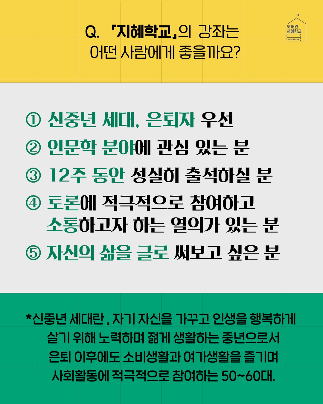 지혜학교의 강좌는 어떤 사람에게 좋을까요? : 1. 신중년 세대, 은퇴자 우선 2. 인문학 분야에 관심 있는 분 3. 12주 동안 성실히 출석하실 분 4. 토론에 적극적으로 참여하고 소통하고자 하는 열의가 있는 분 5. 자신의 삶을 글로 써보고 싶은 분  *신중년 세대란, 자기 자신을 가꾸고 인생을 행복하게 살기 위해 노력하며 젊게 생활하는 중년으로서 은퇴 이후에도 소비생활과 여가생활을 즐기며 사회활동에 적극적으로 참여하는 50~60대.