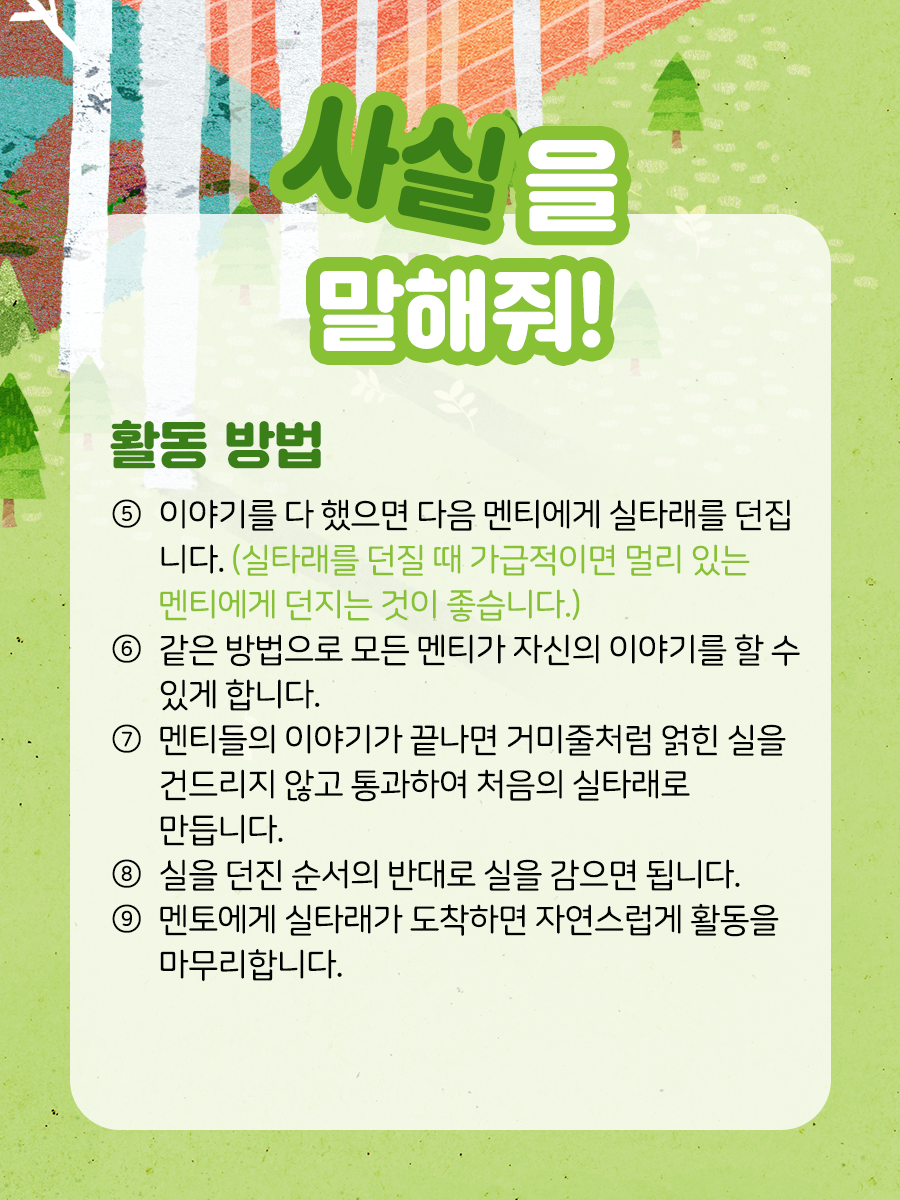 사실을 말해줘 활동방법 ​⑤ 이야기를 다 했으면 다음 멘티에게 실타래를 던집니다.   (실타래를 던질 때 가급적이면 멀리 있는 멘티에게 던지는 것이 좋습니다.)  ​  ⑥ 같은 방법으로 모든 멘티가 자신의 이야기를 할 수 있게 합니다.  ​  ⑦ 멘티들의 이야기가 끝나면 거미줄처럼 얽힌 실을   건드리지 않고 통과하여 처음의 실타래로 만듭니다.  ​  ⑧ 실을 던진 순서의 반대로 실을 감으면 됩니다.  ​  ⑨ 멘토에게 실타래가 도착하면 자연스럽게 활동을 마무리합니다.