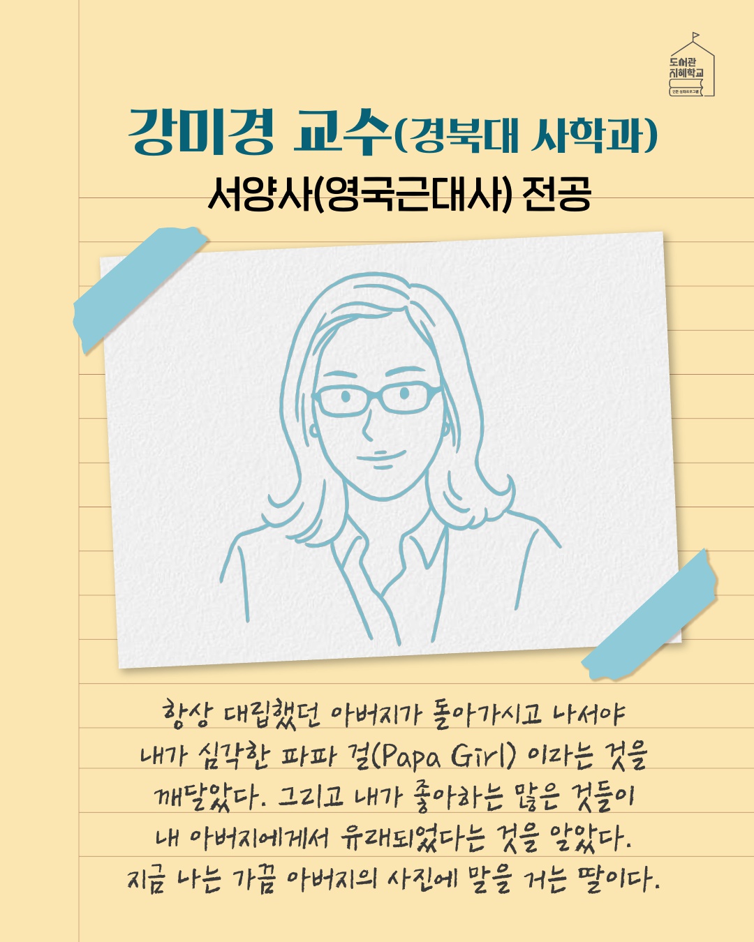 강미경 교수(경북대 사학과), 서양사(영국근대사) 전공 : 항상 대립했던 아버지가 돌아가시고 나서야 내가 심각한 파파걸(Papa Girl)이라는 것을 깨달았다. 그리고 내가 좋아하는 많은 것들이 내 아버지에게서 유래되었다는 것을 알았다. 지금 나는 가끔 아버지의 사진에 말을 거는 딸이다. 