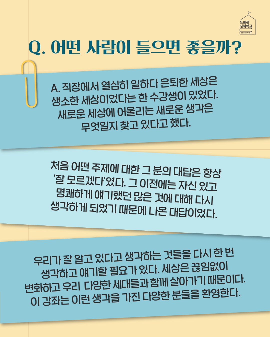 어떤 사람이 들으면 좋을까? : 직장에서 열심히 일하다 은퇴한 세상은 생소한 세상이었다는 한 수강생이 있었다. 새로운 세상에 어울리는 새로운 생각은 무엇일지 찾고 있다고 했다. 처음 어떤 주제에 대한 그 분의 대답은 항상 '잘 모르겠다'였다. 그 이전에는 자신 있고 명쾌하게 얘기했던 많은 것에 대해 다시 생각하게 되었기 때문에 나온 대답이었다. 우리가 잘 알고 있다고 생각하는 것들을 다시 한 번 생각하고 얘기할 필요가 있다. 세상은 끊임없이 변화하고 우리 다양한 세대들과 함께 살아가기 때문이다. 이 강좌는 이런 생각을 가진 다양한 분들을 환영한다.