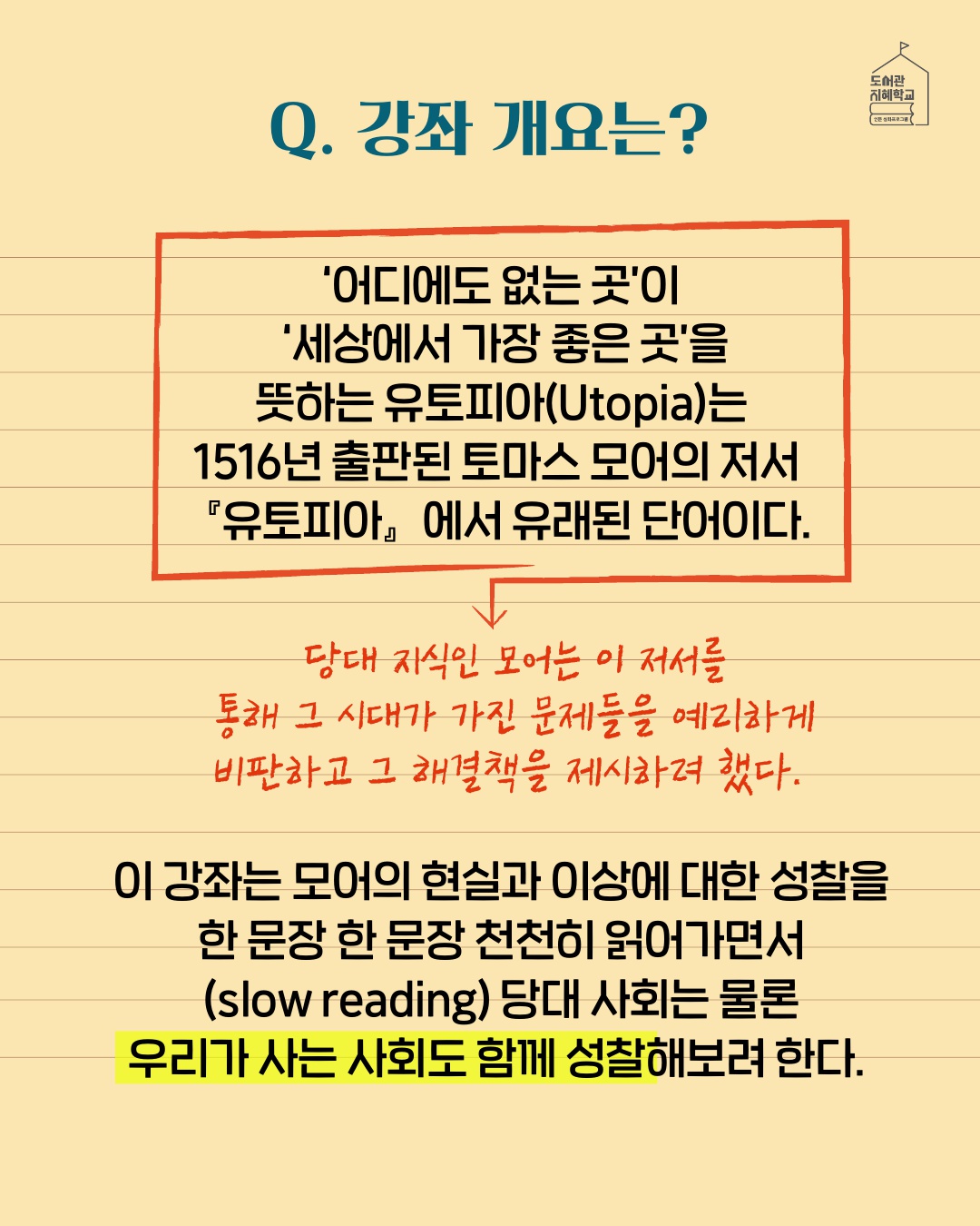 강좌 개요는? : '어디에도 없는 곳'이 '세상에서 가장 좋은 곳'을 뜻하는 유토피아는 1516년 출판된 토마스 모어의 저서 '유토피아'에서 유래된 단어이다. 당대 지식인 모어는 이 저서를 통해 그 시대가 가진 문제들을 예리하게 비판하고 그 해결책을 제시하려 했다. 이 강좌는 모어의 현실과 이상에 대한 성찰을 한 문장 한 문장 천천히 읽어가면서 당대 사회는 물론 우리가 사는 사회도 함께 성찰해보려 한다.