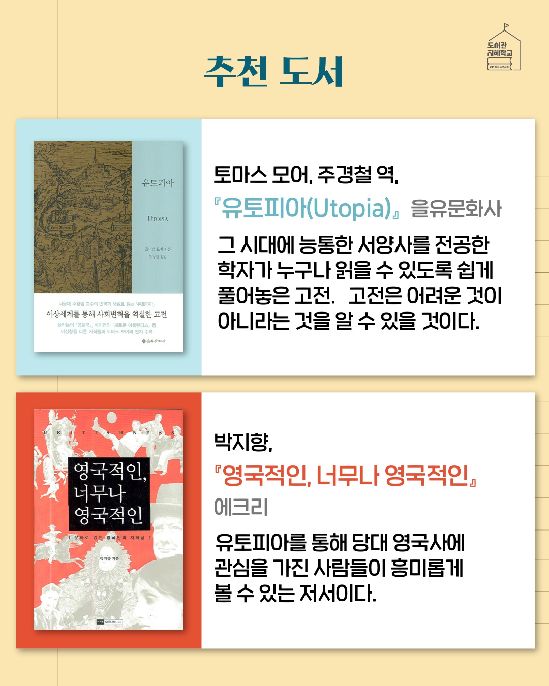 추천도서 : '유토피아' 토마스 모어, 주경철 역, 을유문화사, 그 시대에 능통한 서양사를 전공한 학자가 누구나 읽을 수 있도록 쉽게 풀어놓은 고전. 고전은 어려운 것이 아니라는 것을 알 수 있을 것이다. / '영국적인,너무나 영국적인', 박지향, 에크리, 유토피아를 통해 당대 영국사에 관심을 가진 사람들이 흥미롭게 볼 수 있는 저서이다.