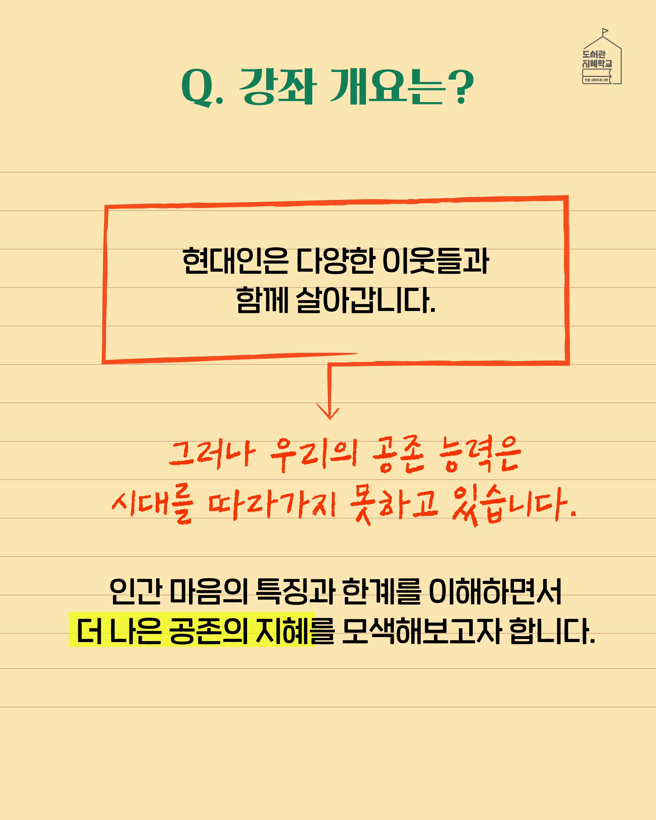 Q. 강좌 개요는? 현대인은 다양한 이웃들과 함께 살아갑니다. 그러나 우리의 공존 능력은 시대를 따라가지 못하고 있습니다. 인간 마음의 특징과 한계를 이해하면서 더 나은 공존의 지혜를 모색해보고자 합니다.