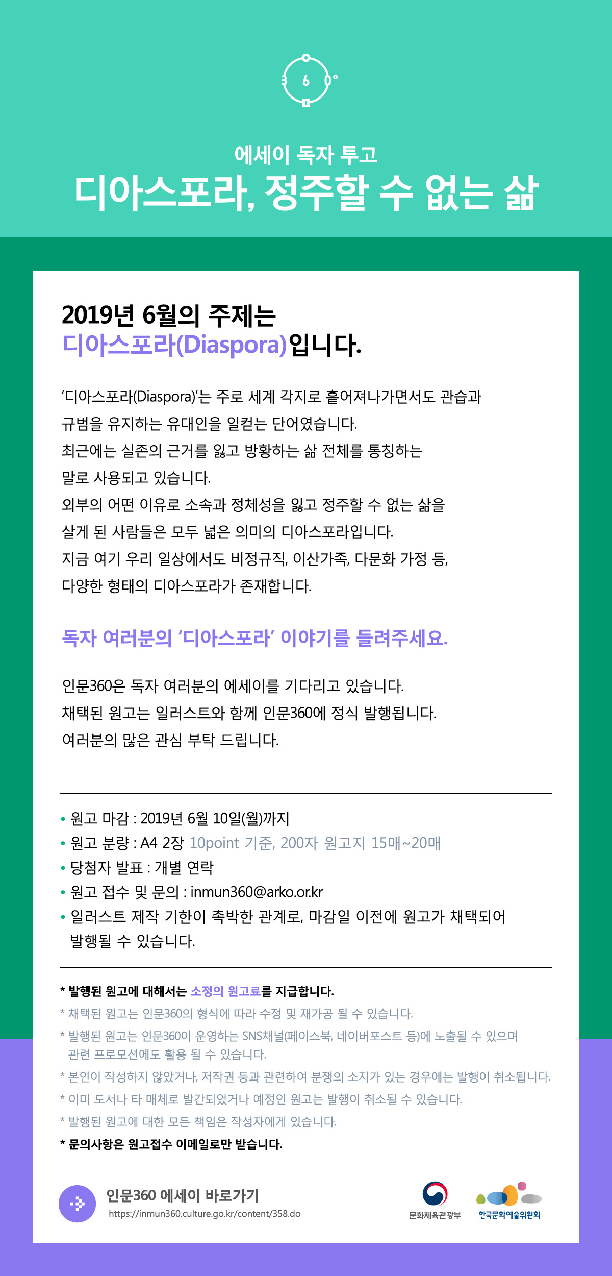 에세이 독자 투고 디아스포라, 정주할 수 없는 삶  2019년 6월의 주제는 디아스포라(Diaspora)입니다.  ‘디아스포라(Diaspora)’는 주로 세계 각지로 흩어져나가면서도 관습과 규범을 유지하는 유대인을 일컫는 단어였습니다. 최근에는 실존의 근거를 잃고 방황하는 삶 전체를 통칭하는 말로 사용되고 있습니다. 외부의 어떤 이유로 소속과 정체성을 잃고 정주할 수 없는 삶을 살게 된 사람들은 모두 넓은 의미의 디아스포라입니다. 지금 여기 우리 일상에서도 비정규직, 이산가족, 다문화 가정 등, 다양한 형태의 디아스포라가 존재합니다.   독자 여러분의 ‘디아스포라’ 이야기를 들려주세요.   인문360은 독자 여러분의 에세이를 기다리고 있습니다. 채택된 원고는 일러스트와 함께 인문360에 정식 발행됩니다. 여러분의 많은 관심 부탁드립니다.  ⦁원고 마감 : 2019년 6월 10일(월)까지 ⦁원고 분량 : A4 2장(10points 기준, 200자 원고지 15매~20매) ⦁당첨자 발표 : 개별 연락 ⦁원고 접수 및 문의 : inmun360@arko.or.kr  ⦁일러스트 제작 기한이 촉박한 관계로, 마감일 이전에 원고가 채택되어 발행될 수 있습니다.  * 발행된 원고에 대해서는 소정의 원고료를 지급합니다. * 채택된 원고는 인문360의 형식에 따라 수정 및 재가공 될 수 있습니다. * 발행된 원고는 인문360이 운영하는 SNS채널(페이스북, 네이버포스트 등)에 노출될 수 있으며 관련 프로모션에도 활용 될 수 있습니다. * 본인이 작성하지 않았거나, 저작권 등과 관련하여 분쟁의 소지가 있는 경우에는 발행이 취소될 수 있습니다. * 발행된 원고에 대한 모든 책임은 작성자에게 있습니다. * 문의사항은 원고접수 이메일로만 받습니다.   인문360 에세이 바로가기 https://inmun360.culture.go.kr/content/358.do 문화체육관광부 한국문화예술위원회