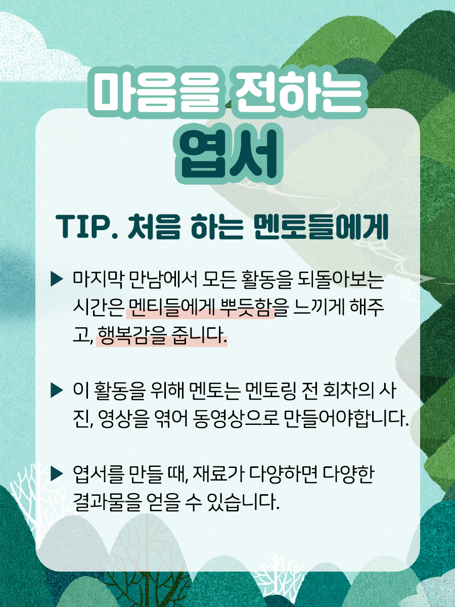 마음을 전하는 엽서  TIP. 처음 하는 멘토들에게​▶ 마지막 만남에서 모든 활동을 되돌아보는 시간은 멘티들에게 뿌듯함을 느끼게 해주고, 행복감을 줍니다.​▶ 이 활동을 위해 멘토는 멘토링 전 회차의 사진, 영상을엮어 동영상으로 만들어야 합니다.​▶ 엽서를 만들 때, 재료가 다양하면 다양한 결과물을 얻을 수 있습니다.