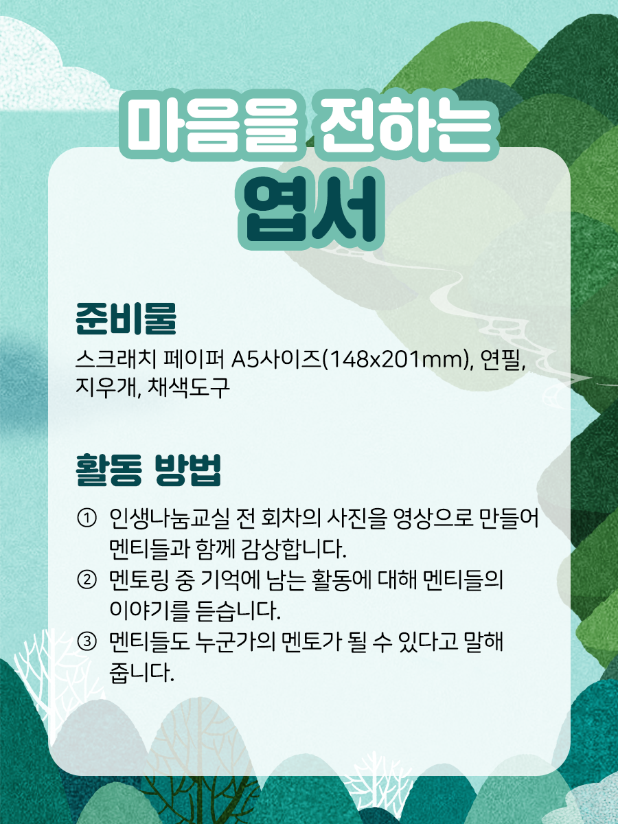 마음을 전하는 엽서  준비물 스크래치 페이퍼 A5 사이즈,연필, 지우개, 채색 도구​ 활동 방법① 인생나눔교실 전 회차의 사진을 영상으로 만들어 멘티들과 함께 감상합니다.​② 멘토링 중 기억에 남는 활동에 대해 멘티들의 이야기를 듣습니다.​③ 멘티들도 누군가의 멘토가 될 수 있다고 말해줍니다.​​