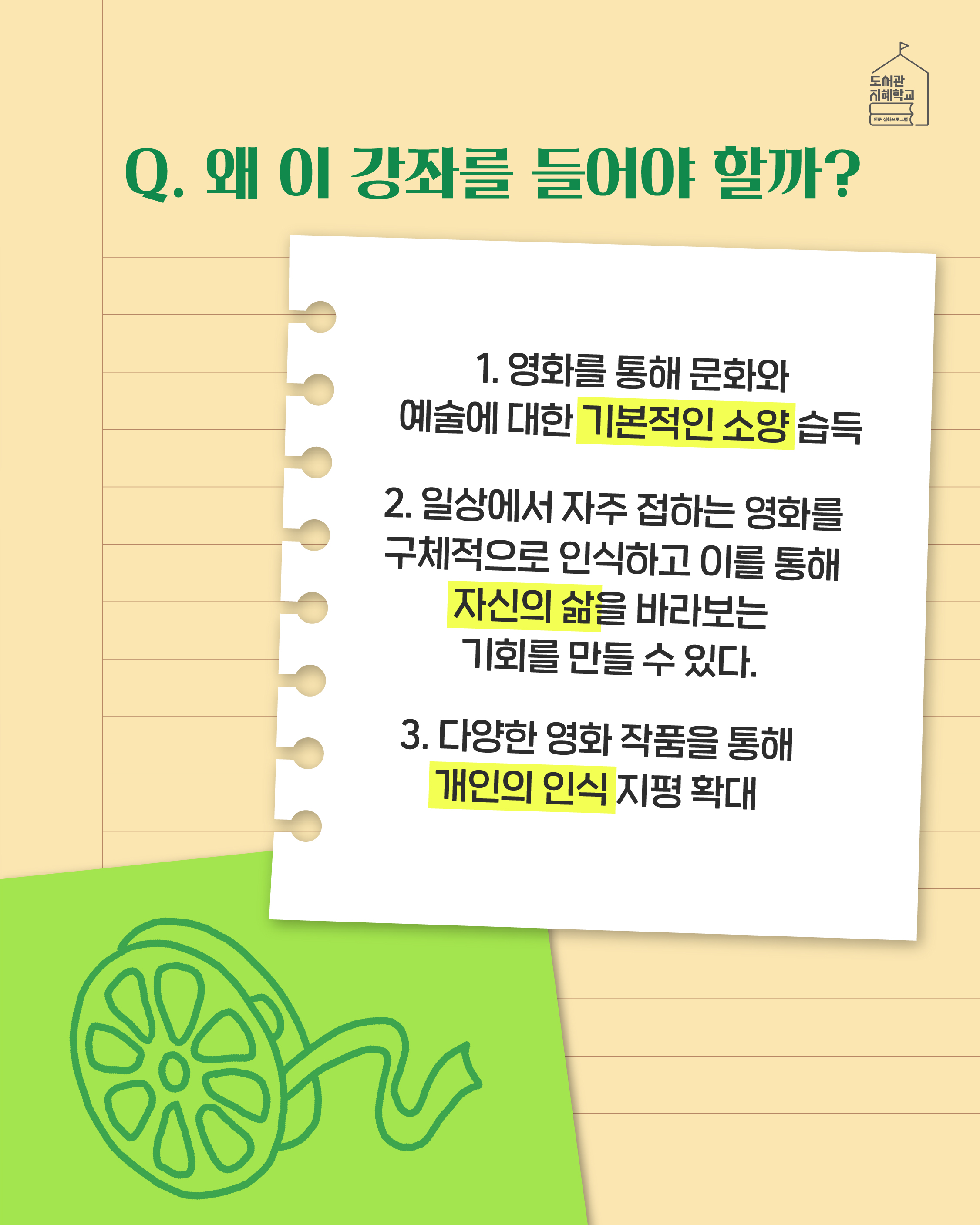 Q. 왜 이 강좌를 들어야 할까? 1. 영화를 통해 문화와 예술에 대한 기본적인 소양 습득 2. 일상에서 자주 접하는 영화를 구체적으로 인식하고 이를 통해 자신의 삶을 바라보는 기회를 만들 수 있다. 3. 다양한 영화 작품을 통해 개인의 인식 지평 확대