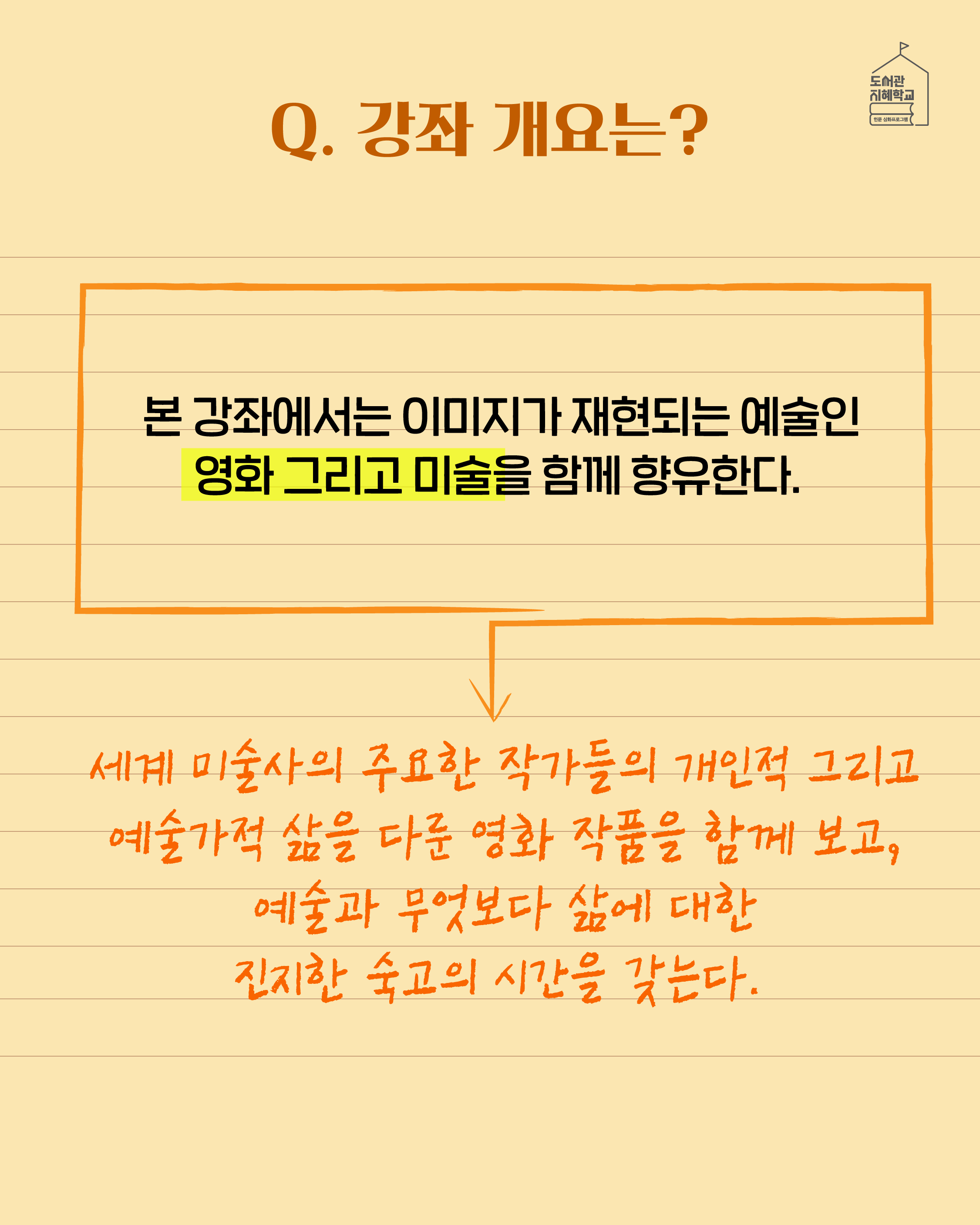 Q. 강좌 개요는? 본 강좌에서는 이미지가 재현되는 예술인 영화 그리고 미술을 함께 향휴한다. 세계 미술사의 주요한 작가들의 개인적 그리고 예술가적 삶을 다룬 영화 작품을 함께 보고, 예술과 무엇보다 삶에 대한 진지한 숙고의 시간을 갖는다.