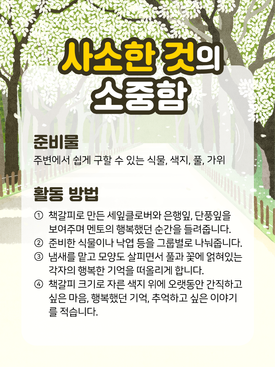 사소한 것의 소중함 준비물 주변에서 쉽게 구할 수 있는 식물,  색지, 풀, 가위 활동 방법 ① 책갈피로 만든 세잎클로버와 은행잎, 단풍잎을  보여주며 멘토의 행복했던 순간을 들려줍니다.  ​  ② 준비한 식물이나 낙엽 등을 그룹별로 나눠줍니다.  ​  ③ 냄새를 맡고 모양도 살피면서 풀과 꽃에 얽혀있는   각자의 행복한 기억을 떠올리게 합니다.  ​  ④ 책갈피 크기로 자른 색지 위에 오랫동안 간직하고  싶은 마음, 행복했던 기억, 추억하고 싶은 이야기를 적습니다.