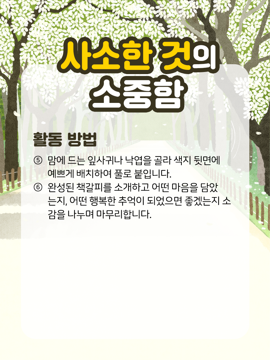 사소한 것의 소중함 활동 방법 ⑤ 맘에 드는 잎사귀나 낙엽을 골라 색지  뒷면에 예쁘게 배치하여 풀로 붙입니다.  ​  ⑥ 완성된 책갈피를 소개하고 어떤 마음을 담았는지,​  어떤 행복한 추억이 되었으면 좋겠는지 소감을  나누며 마무리합니다.