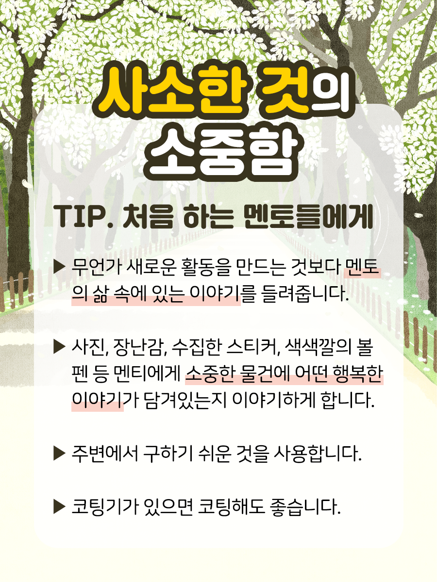 사소한 것의 소중함 TIP 처음 하는 멘토들에게 ▶ 무언가 새로운 활동을 만드는 것보다  멘토의 삶 속에 있는 이야기를 들려줍니다.  ​  ▶ 사진, 장난감, 수집한 스티커, 색색깔의 볼펜 등  멘티에게 소중한 물건에 어떤 행복한 이야기​가  담겨있는지 이야기하게 합니다.  ​  ▶ 주변에서 구하기 쉬운 것을 사용합니다.  ​  ▶ 코팅기가 있으면 코팅해도 좋습니다.