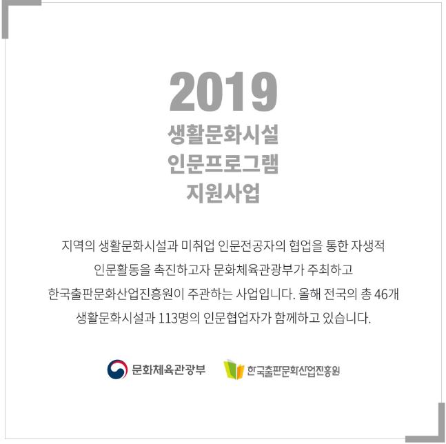 2019 생활문화시설 인문프로그램 지원사업 지역의 생활문화시설과 미취업 인문전공자의 협업을 통한 자생적 인문활동을 촉진하고자 문화체육관광부가 주최하고 한국출판문화산업진흥원이 주관하는 사업입니다. 올해 전국의 총 46개 생활문화시설 113명의 인문협업자가 함께하고 있습니다.