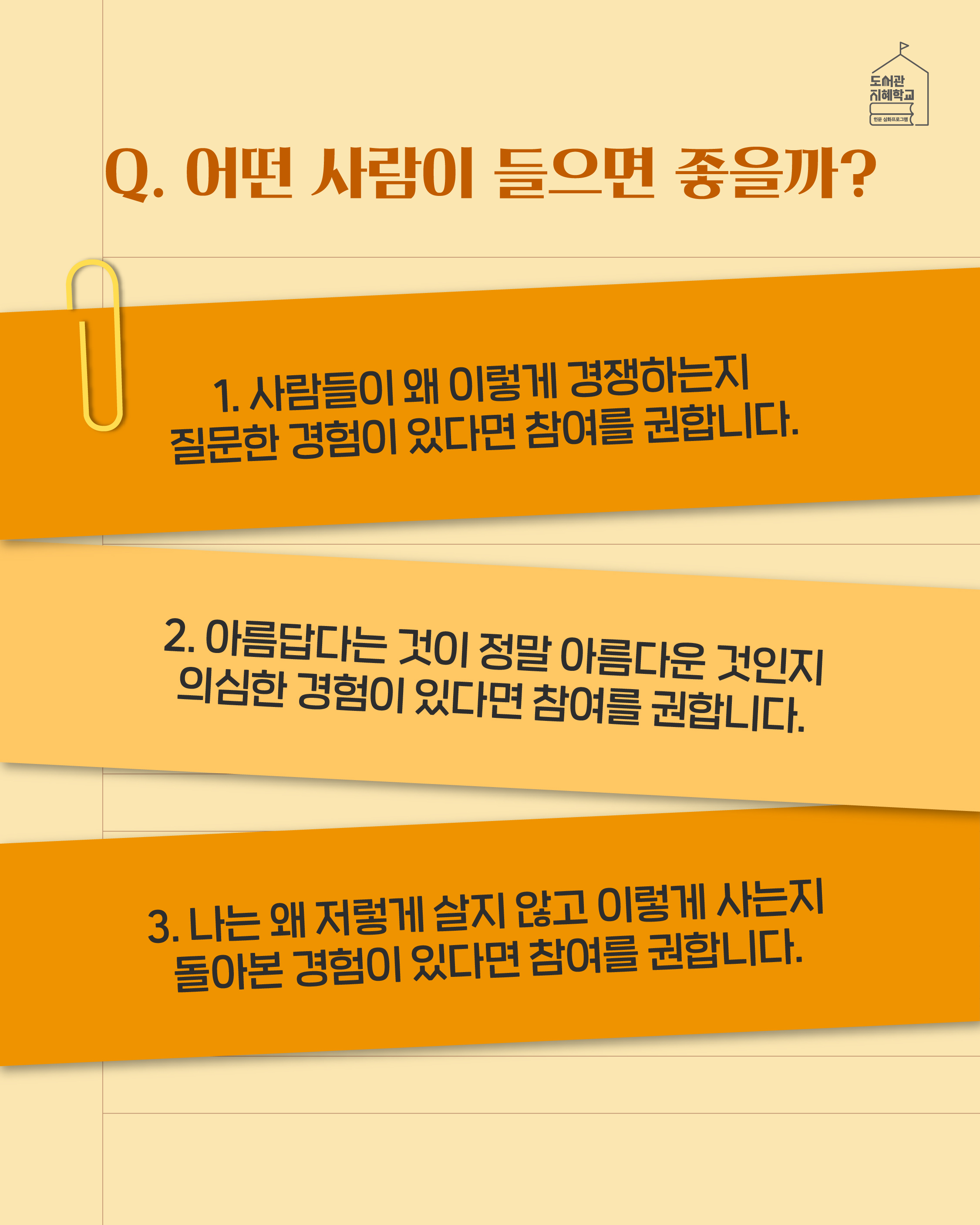 Q. 어떤 사람이 들으면 좋을까? 1. 사람들이 왜 이렇게 경쟁하는지 질문한 경험이 있다면 참여를 권합니다. 2. 아름답다는 것이 정말 아름다운 것인지 의심한 경험이 있다면 참여를 권합니다. 3. 나는 왜 저렇게 살지 않고 이렇게 사는지 돌아본 경험이 있다면 참여를 권합니다.