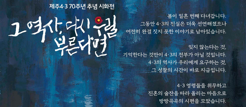 제주4·3 70주년 추념 시화전 그 역사, 다시 우릴 부른다면 봄이 일흔 번째 다녀갑니다. 그동안 4·3의 진실은 더욱 선연해졌으나 여전히 완결 짓지 못한 이야기로 남아있습니다. 잊지 않는다는 것, 기억한다는 것만이 4·3의 전부가 아닐 것입니다. 4·3의 역사가 우리에게 요구하는 것, 그 성찰의 시간이 바로 지금입니다. 4·3 영령들을 위무하고 진혼의 술잔을 따라 올리는 마음으로 방방곡곡의 시편을 모았습니다.