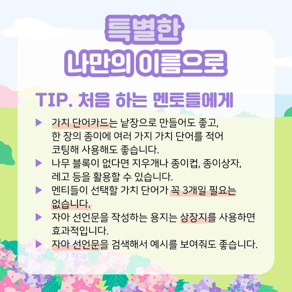 특별한 나만의 이름으로 TIP. 처음 하는 멘토들에게  ​  ▶ 가치 단어카드​는 낱장으로 만들어도 좋고, 한 장의 종이에  여러 가지 가치 단어를 적어 코팅해 사용해도 좋습니다.  ​  ▶ 나무 블록이 없다면 지우개나 종이컵,   종이상자, 레고 등을 활용할 수 있습니다.  ​  ▶ 멘티들이 선택할 가치 단어가 꼭 3개일 필요는 없습니다.  ​  ▶ 자아 선언문을 작성하는 용지는 상장지를 사용하면 효과적입니다.  ​  ▶ 자아 선언문을 검색해서 예시를 보여줘도 좋습니다.