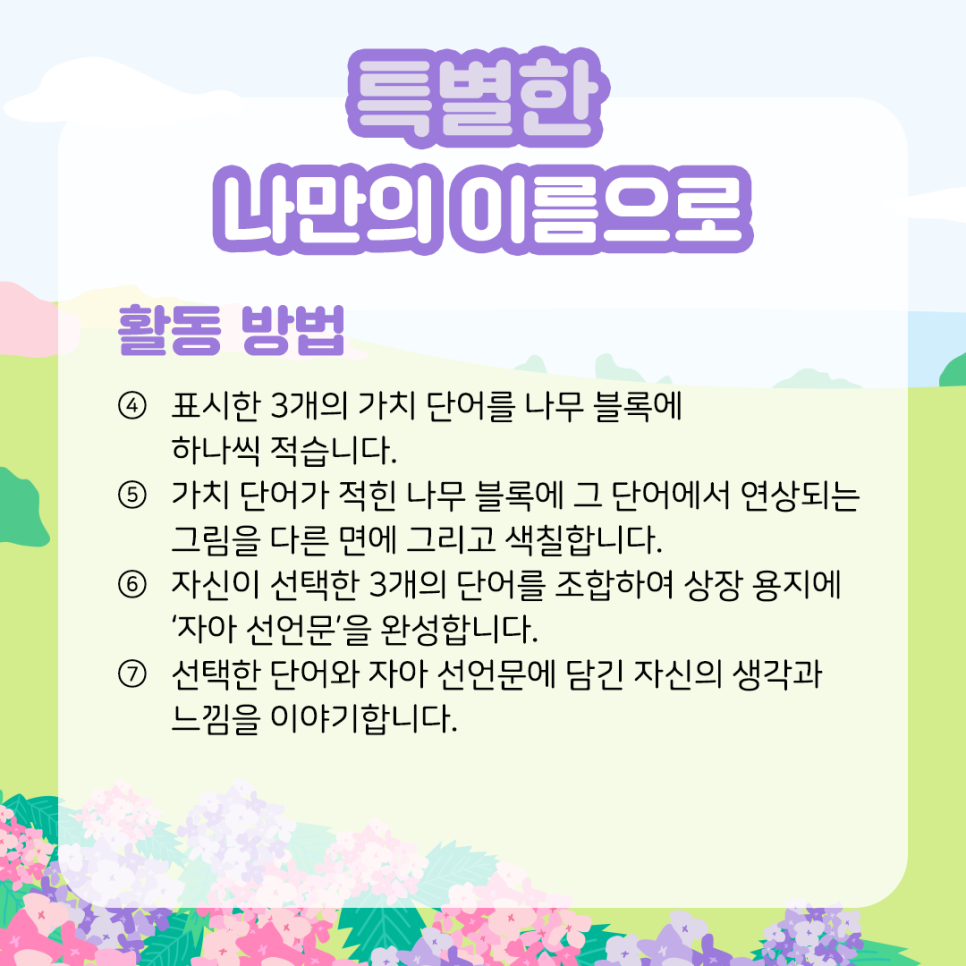 특별한 나만의 이름으로 활동 방법 ④ 표시한 3개의 가치 단어를 나무 블록에 하나씩 적습니다.  ​  ⑤ 가치 단어가 적힌 나무 블록에 그 단어에서   연상되는 그림을 다른 면에 그리고 색칠합니다.  ​  ⑥ 자신이 선택한 3개의 단어를 조합하여   상장 용지에 ‘자아 선언문’을 완성합니다.  ​  ⑦ 선택한 단어와 자아 선언문에 담긴   자신의 생각과 느낌을 이야기합니다.