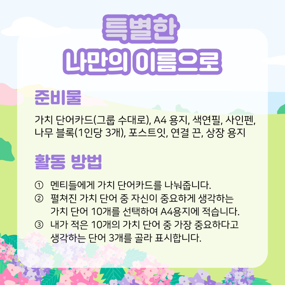 특별한 나만의 이름으로  준비물  가치 단어카드(그룹 수대로), A4 용지, 나무 블록(1인당 3개),   색연필, 사인펜, 포스트잇, 연결 끈, 상장 용지  ​  활동 방법  ① 멘티들에게 가치 단어카드를 나눠줍니다.  ​  ② 펼쳐진 가치 단어 중 자신이 중요하게 생각하는   가치 단어 10개를 선택하여 A4용지에 적습니다.  ​  ③ 내가 적은 10개의 가치 단어 중 가장 중요하다고   생각하는 단어 3개를 골라 표시합니다.