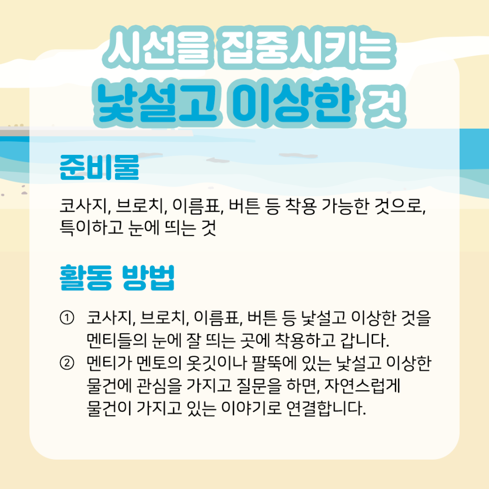 시선을 집중시키는 낯설고 이상한 것 준비물  코사지, 브로치, 이름표, 버튼 등 착용 가능한 것으로,  특이하고 눈에 띄는 것  ​  활동 방법  ① 코사지, 브로치, 이름표, 버튼 등 낯설고 이상한 것을  멘티들의 눈에 잘 띄는 곳에 착용하고 갑니다.  ​  ② 멘티가 멘토의 옷깃이나 팔뚝에 있는 낯설고 이상한   물건에 관심을 가지고 질문을 하면, 자연스럽게   물건이 가지고 있는 이야기로 연결합니다.