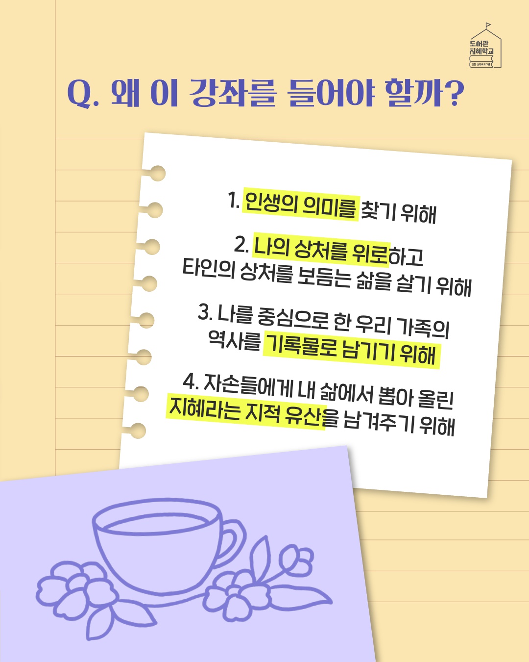 왜 이 강좌를 들어야 할까? : 1. 인생의 의미를 찾기 위해 2. 나의 상처를 위로하고 타인의 상처를 보듬는 삶을 살기 위해 3. 나를 중심으로 한 우리 가족의 역사를 기록물로 남기기 위해 4. 자손들에게 내 삶에서 뽑아 올린 지혜라는 지적 유산을 남겨주기 위해