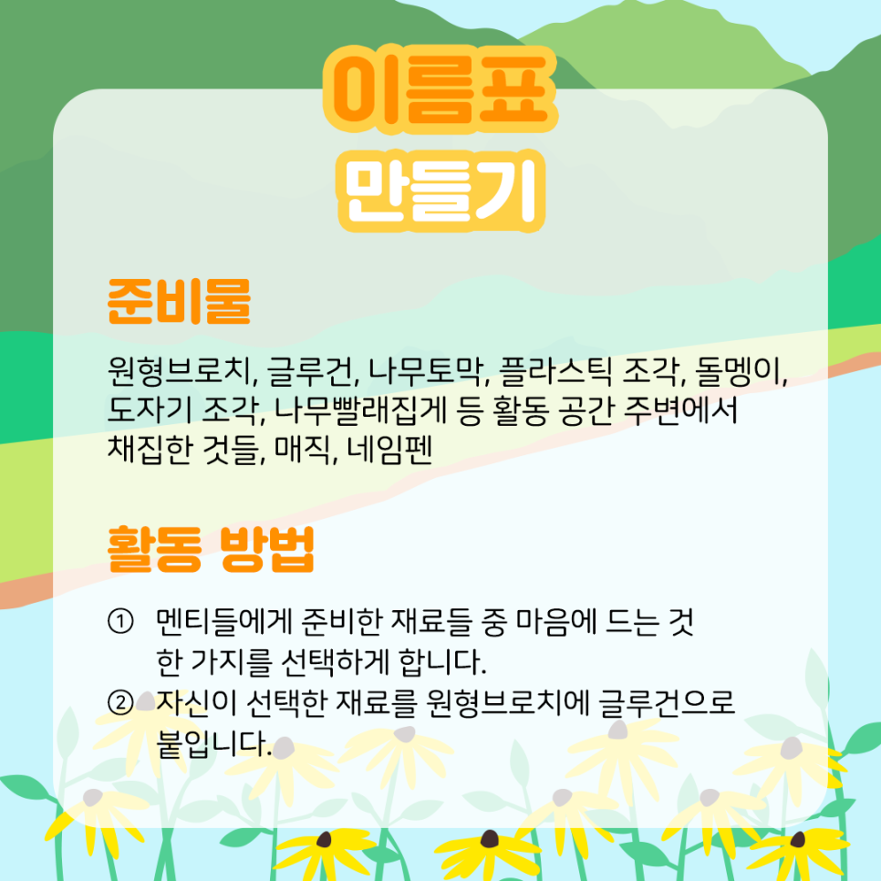 이름표 만들기 준비물 원형브로치, 글루건, 나무토막, 플라스틱 조각, 돌멩이, 도자기 조각, 나무빨래집게 등 활동 공간 주변에서 채집한 것들, 매직, 네임펜 활동 방법 ① 멘티들에게 준비한 재료들 중 마음에 드는 것 한 가지를 선택하게 합니다. ② 자신이 선택한 재료를 원형브로치에글루건으로 붙입니다.