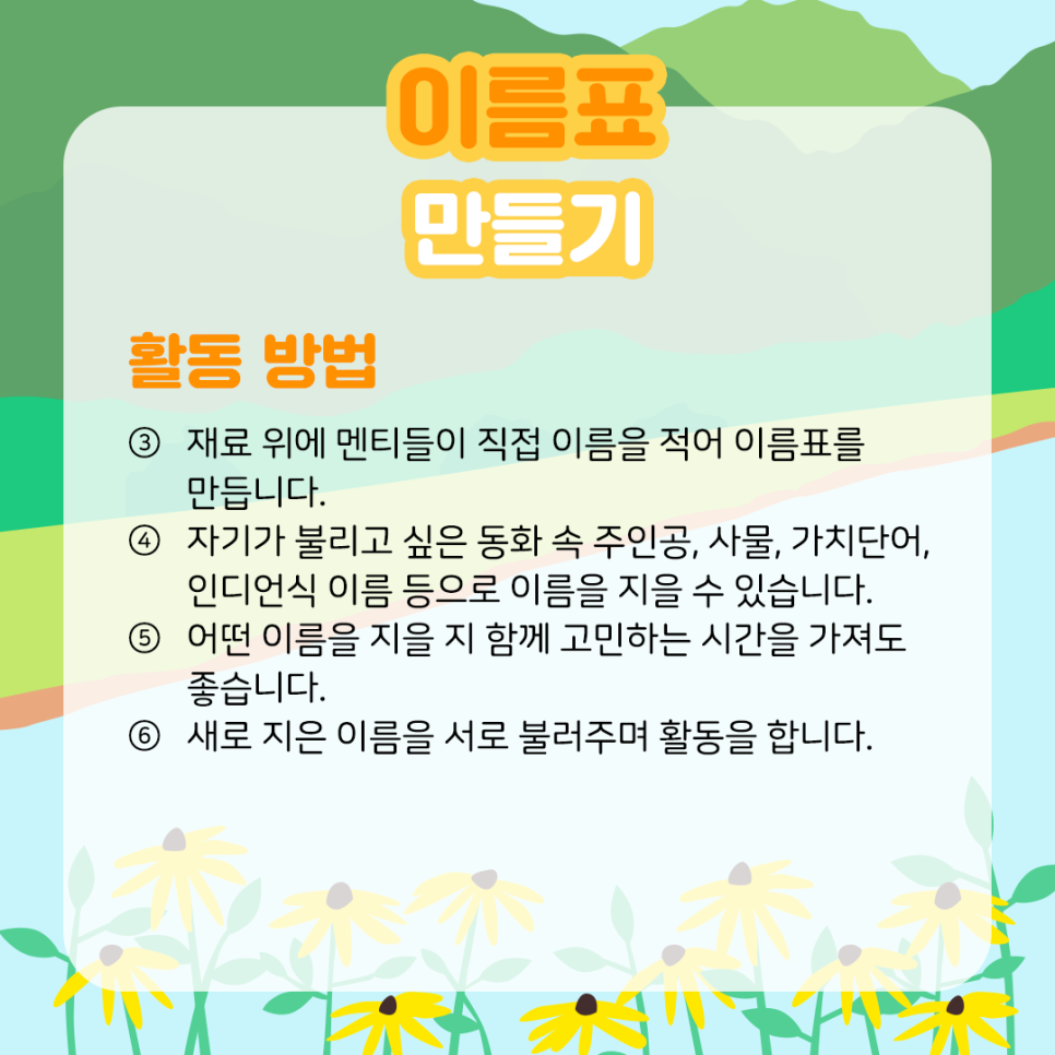 이름표 만들기 활동 방법 ③ 재료 위에 멘티들이 직접 이름을 적어 이름표를 만듭니다. ④ 자기가 불리고 싶은 동화 속 주인공, 사물, 가치단어, 인디언식 이름 등으로 이름을 지을 수 있습니다. ⑤ 어떤 이름을 지을 시 함께 고민하는 시간을 가져도 좋습니다. ⑥ 새로 지은 이름을 서로 불러주며 활동을 합니다.