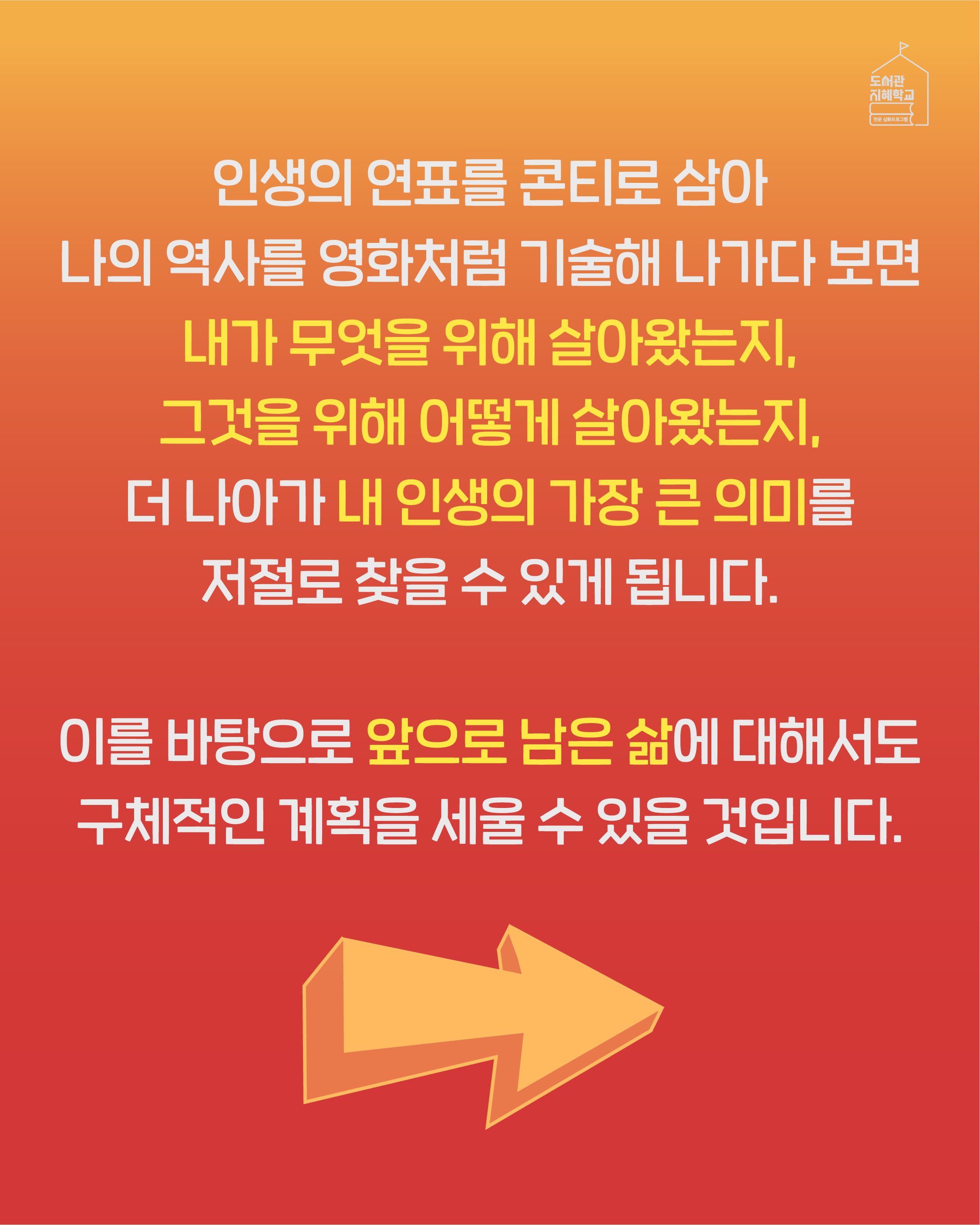 인생의 연표를 콘티로 삼아 나의 역사를 영화처럼 기술해 나가다 보면 내가 무엇을 위해 살아왔는지, 그것을 위해 어떻게 살아왔는지, 더 나아가 내 인생의 가장 큰 의미를 저절로 찾을 수 있게 됩니다. 이를 바탕으로 앞으로 남은 삶에 대해서도 구체적인 계획을 세울 수 있을 것입니다.