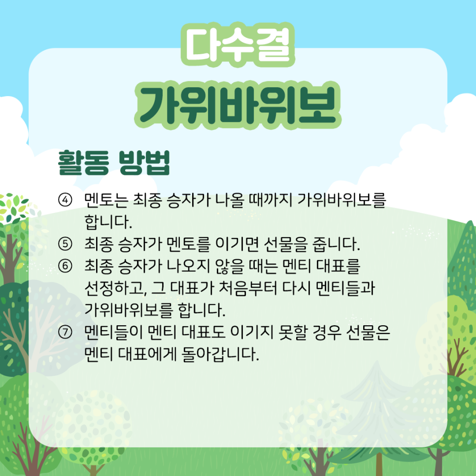 다수결 가위바위보 활동 방법 ④ 멘토는 최종 승자가 나올 때까지 가위바위보를 합니다. ⑤ 최종 승자가 멘토를 이기면 선물을 줍니다. ⑥ 최종 승자가 나오지 않을 때는 멘티 대표를 선정하고, 그 대표가 처음부터 다시 멘티들과 가위바위보를 합니다. ⑦ 멘티들이 멘티 대표도 이기지 못할 경우 선물은 멘티 대표에게 돌아갑니다.