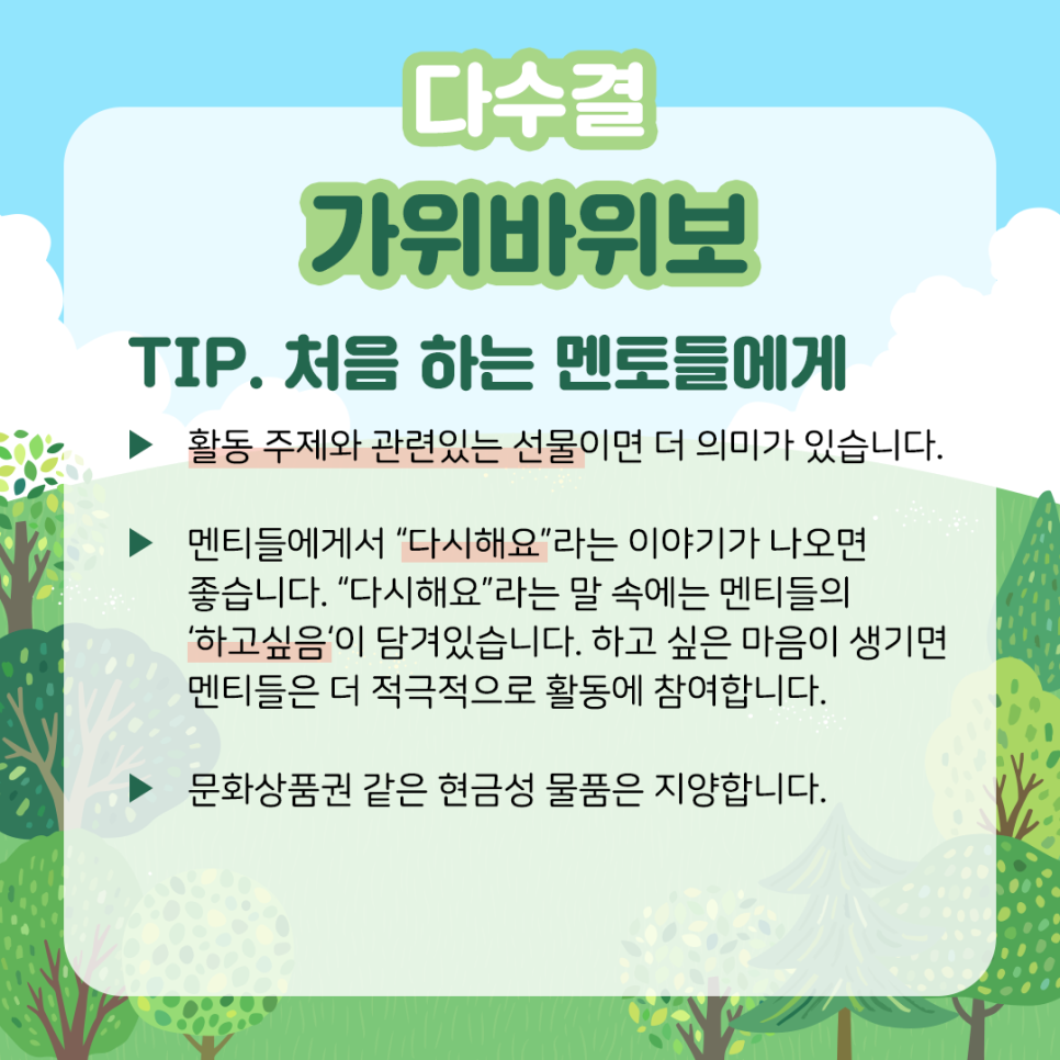 다수결 가위바위보 TIP. 처음 하는 멘토들에게 ▶ 활동 주제와 관련 있는 선물이면 더 의미가 있습니다. ▶ 멘티들에게서 “다시 해요”라는 이야기가 나오면 좋습니다. “다시 해요”라는 말속에는 멘티들의 ‘하고 싶음‘이 담겨있습니다. 하고 싶은 마음이 생기면 멘티들은 더 적극적으로 활동에 참여합니다. ▶ 문화상품권 같은 현금성 물품은 지양합니다.