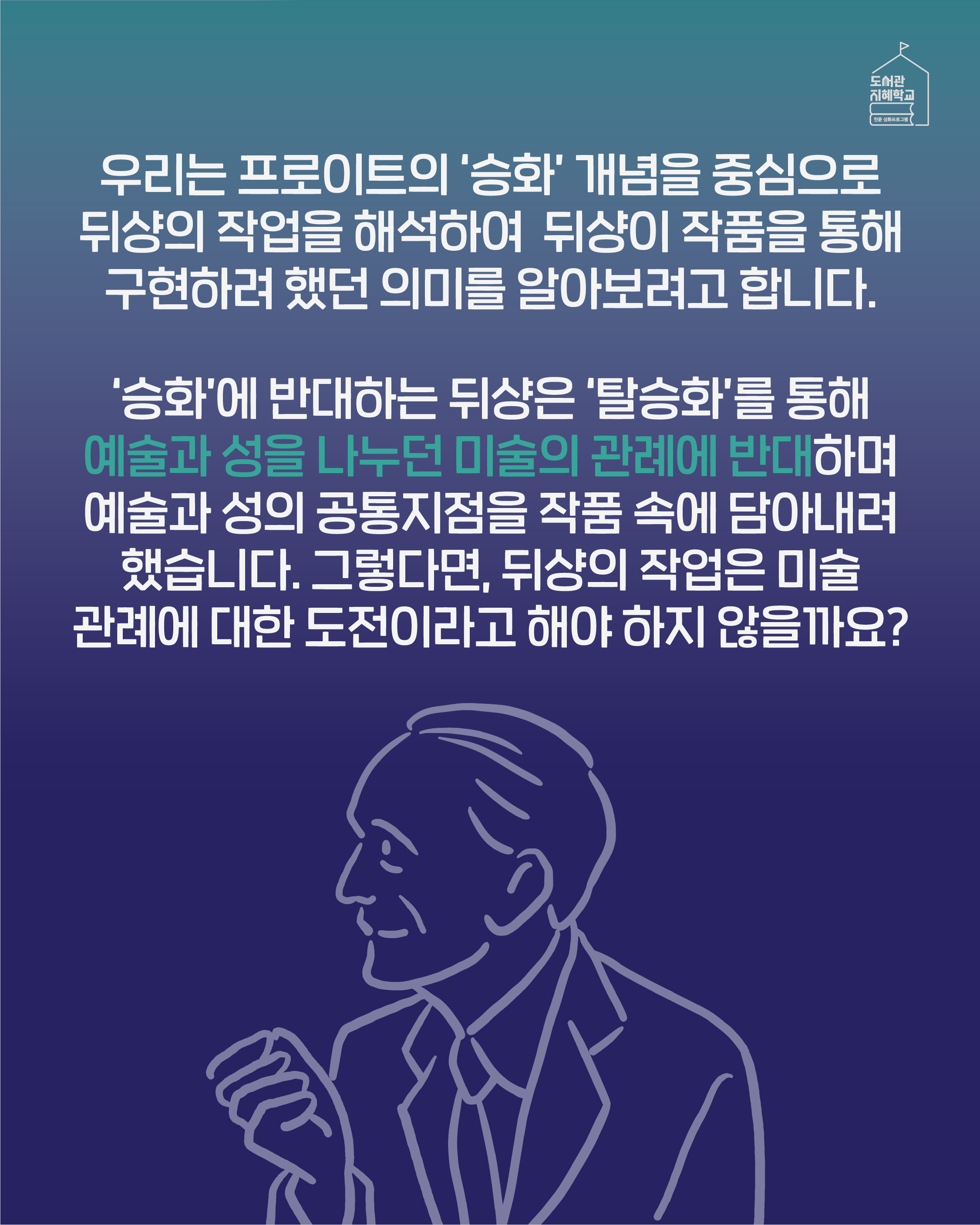  우리는 프로이트의 '승화' 개념을 중심으로 뒤샹의 작업을 해석하여 뒤샹이 작품을 통해 구현하려 했던 의미를 알아보려고 합니다. '승화'에 반대하는 뒤샹은 '탈승화'를 통해 예술과 성을 나누던 미술의 고나례에 반대하며 예술과 성의 공통지점을 작품 속에 담아내려 했습니다. 그렇다면, 뒤샹의 작업은 미술 관례에 대한 도전이라고 해야 하지 않을까요?