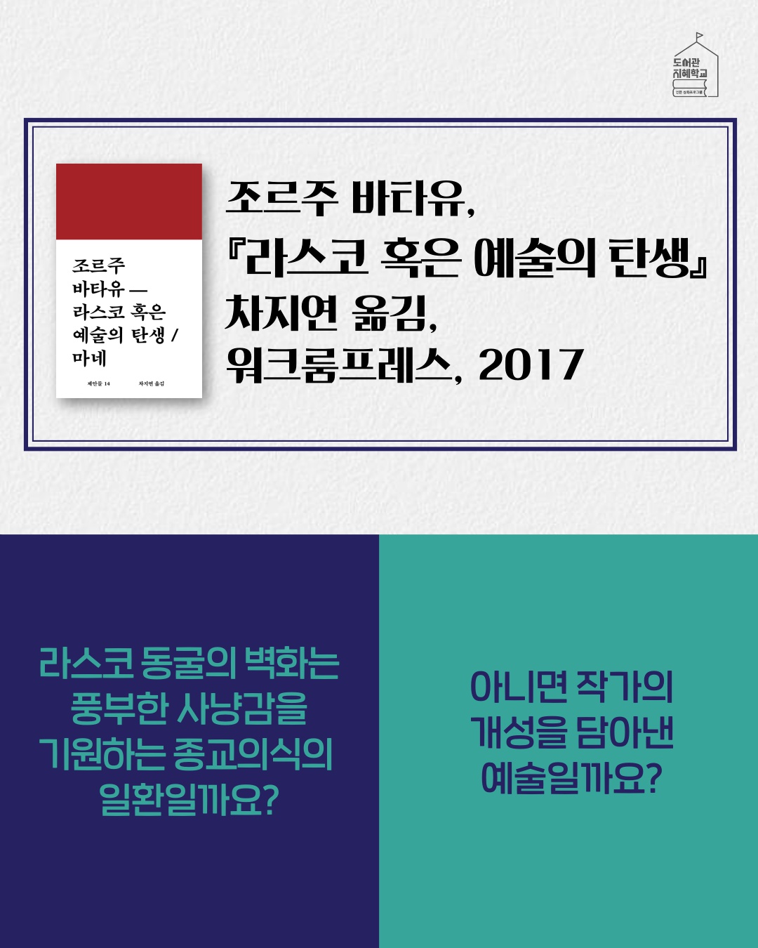 라스코 혹은 예술의 탄생 바타유, 차지연 옮김, 워크룸프레스, 2017. 라스코 동굴의 벽화는 풍부한 사냥감을 기원하는 종교의식의 일환일까요? 아니면 작가의 개성을 담아낸 예술일까요?