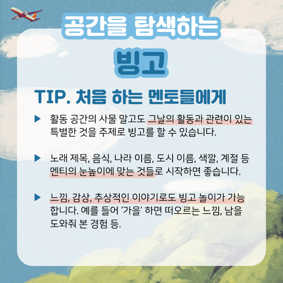 공간을 탐색하는 빙고 TIP. 처음 하는 멘토들에게 ▶ 활동 공간의 사물 말고도 그날의 활동과 관련이 있는 특별한 것을 주제로 빙고를 할 수 있습니다. ▶ 노래 제목, 음식, 나라 이름, 도시 이름, 색깔, 계절 등 멘티의 눈높이에 맞는 것들로 시작하면 좋습니다. ▶ 느낌, 감상, 추상적인 이야기로도 빙고 놀이가 가능합니다. 예를 들어 '가을'하면 떠오르는 느낌, 남을 도와줘 본 경험 등